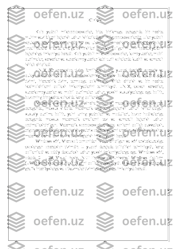 Kirish
  Ko'p   yadroli   mikroprotsessorlar,   bitta   birikmaga   qaraganda   bir   nechta
muhim vazifalarni bajarish uchun ishlatiladigan mikroprotsessorlardir. Ular yadroli
struktura   bilan   xarakterlanadi,   bu   esa   ularning   bir   nechta   to'plamlari   (yadrolar)
orqali   paralel   sifatida   amalga   oshirishlari   mumkin   bo'lgan   muhim   operatsiyalarni
bajarishga imkoniyat beradi. Ko'p yadroli mikroprotsessorlar, kompyuterlar, mobil
qurilmalar, serverlar va superkompyuterlar kabi turli sohalarda kuchli va samarali
ishlab chiqiladi.
UNIX,   bir   operatsion   tizim   familiyasi   bo'lib,   yuqori   darajada   portativ   va
qulay   dasturlash   tili,   bo'sh   protsesslarning   effektiv   boshqarilishi,   shaffof   fayl
tizimi,   hierarchik   tizim,   tarmoqga   qo'shimcha   ishlab   chiqish   va   bir   nechta
iste'molchilarni   qo'llash   imkoniyatlarini   ta'minlaydi.   UNIX,   asosan   serverlar,
superkompyuterlar   va   mobil   qurilmalar   uchun   yaxshi   xususiyatlarga   ega   bo'lib,
bozorning bir nechta sohasida keng qo'llaniladi.
Matematik   soprotsessor,   aksincha   umumiy   maqsadli   mikroprotsessorga
qaraganda,   maxsus   sifatida   matematik   amallarni   bajarish   uchun   ishlatiladigan
xususiy   qurilma   bo'lib,   ya'ni   uning   yadrolari   va   modullari,   bozor   hodisalariga
qaraganda   maxsus   matematik   amallarni   tez   va   samarali   bajarish   uchun
optimallashtirilgan.   Matematik   soprotsessorlar,   katta   sonlarni   qo'llab-quvvatlash,
trigonometrik amallarni bajarish, ma'trix operatsiyalarni amalga oshirish va boshqa
matematik amallarni tezlik bilan bajarish imkoniyatini beradi.
Windows x64, Microsoft tomonidan ishlab chiqilgan va x64 arxitekturasiga
asoslangan   operatsion   tizimdir.   U   yuqori   darajada   to'liqlikni   ta'minlaydi,   keng
qo'llaniladi   va   oddiy   dasturlash   uchun   yaxshi   imkoniyatlarga   ega.   Windows   x64,
odatda   C++,   C#,   Visual   Basic,   .NET   Framework,   Universal   Windows   Platform
(UWP) va boshqa dasturlash tillarini qo'llab-quvvatlaydi. U yuqori xususiyatlarga,
grafik interfeyslarga va o'tkazmalar tizimiga erishishga imkoniyat beradi. 