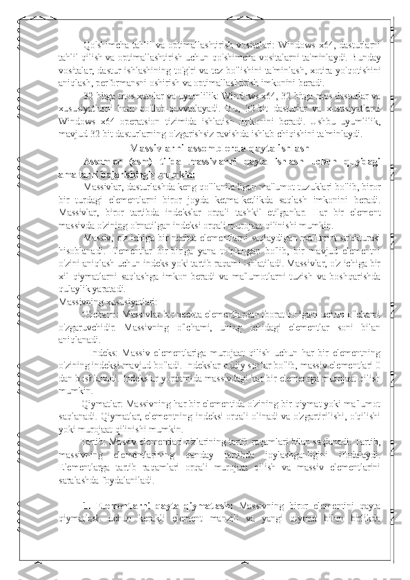 Qo ' shimcha  tahlil  va  optimallashtirish   vositalari:   Windows  x64,  dasturlarni
tahlil qilish va optimallashtirish uchun qo ' shimcha vositalarni ta ' minlaydi. Bunday
vositalar, dastur  ishlashining to ' g ' ri va tez bo ' lishini ta ' minlash, xotira yo ' qotishini
aniqlash, performansni oshirish va optimallashtirish imkonini beradi.
32-bitga mos xatolar va uyumlilik: Windows x64, 32-bitga mos dasturlar va
xususiyatlarni   ham   qo ' llab-quvvatlayadi.   Bu,   32-bit   dasturlar   va   xususiyatlarni
Windows   x64   operatsion   tizimida   ishlatish   imkonini   beradi.   Ushbu   uyumlilik,
mavjud 32-bit dasturlarning o ' zgarishsiz ravishda ishlab chiqishini ta ' minlaydi.
Massivlarni assemblerda qayta ishlash
Assemler   (asm)   tilida   massivlarni   qayta   ishlash   uchun   quyidagi
amallarni bajarishingiz mumkin:
Massivlar, dasturlashda keng qo'llaniladigan ma'lumot tuzuklari bo'lib, biror
bir   turdagi   elementlarni   biror   joyda   ketma-ketlikda   saqlash   imkonini   beradi.
Massivlar,   biror   tartibda   indekslar   orqali   tashkil   etilganlar.   Har   bir   element
massivda o'zining o'rnatilgan indeksi orqali murojaat qilinishi mumkin.
Massiv, o'z ichiga bir nechta elementlarni saqlaydigan ma'lumot strukturasi
hisoblanadi.   Elementlar   bir-biriga   yana   to'plangan   bo'lib,   bir   mavjud   elementni
o'zini aniqlash uchun indeks yoki tartib raqami ishlatiladi. Massivlar, o'z ichiga bir
xil   qiymatlarni   saqlashga   imkon   beradi   va   ma'lumotlarni   tuzish   va   boshqarishda
qulaylik yaratadi.
Massivning xususiyatlari:
       - O'lchami: Massivlar bir nechta elementlardan iborat bo'lgani uchun o'lchami
o'zgaruvchidir.   Massivning   o'lchami,   uning   ichidagi   elementlar   soni   bilan
aniqlanadi.
            -   Indeks:   Massiv   elementlariga   murojaat   qilish   uchun   har   bir   elementning
o'zining indeksi mavjud bo'ladi. Indekslar oddiy sonlar bo'lib, massiv elementlari 0
dan boshlanadi. Indekslar yordamida massivdagi har bir elementga murojaat qilish
mumkin.
       - Qiymatlar: Massivning har bir elementida o'zining bir qiymat yoki ma'lumot
saqlanadi. Qiymatlar, elementning indeksi orqali olinadi va o'zgartirilishi, o'qilishi
yoki murojaat qilinishi mumkin.
      - Tartib: Massiv elementlari o'zlarining tartib raqamlari bilan saqlanadi. Tartib,
massivning   elementlarining   qanday   tartibda   joylashganligini   ifodalaydi.
Elementlarga   tartib   raqamlari   orqali   murojaat   qilish   va   massiv   elementlarini
saralashda foydalaniladi.
1.   Elementlarni   qayta   qiymatlash:   Massivning   biror   elementini   qayta
qiymatlash   uchun   kerakli   element   manzili   va   yangi   qiymat   bilan   birlikda 