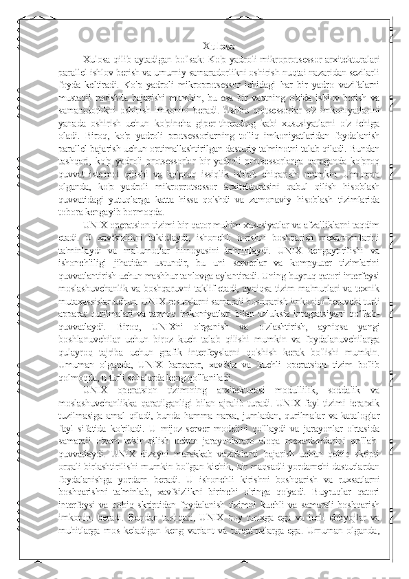 Xulosa
Xulosa qilib aytadigan bo'lsak:  Ko'p yadroli mikroprotsessor  arxitekturalari
parallel ishlov berish va umumiy samaradorlikni oshirish nuqtai nazaridan sezilarli
foyda   keltiradi.   Ko'p   yadroli   mikroprotsessor   ichidagi   har   bir   yadro   vazifalarni
mustaqil   ravishda   bajarishi   mumkin,   bu   esa   bir   vaqtning   o'zida   ishlov   berish   va
samaradorlikni   oshirish   imkonini   beradi.   Ushbu   protsessorlar   o'z   imkoniyatlarini
yanada   oshirish   uchun   ko'pincha   giper-threading   kabi   xususiyatlarni   o'z   ichiga
oladi.   Biroq,   ko'p   yadroli   protsessorlarning   to'liq   imkoniyatlaridan   foydalanish
parallel bajarish uchun optimallashtirilgan dasturiy ta'minotni talab qiladi. Bundan
tashqari,   ko'p   yadroli   protsessorlar   bir   yadroli   protsessorlarga   qaraganda   ko'proq
quvvat   iste'mol   qilishi   va   ko'proq   issiqlik   ishlab   chiqarishi   mumkin.   Umuman
olganda,   ko'p   yadroli   mikroprotsessor   arxitekturasini   qabul   qilish   hisoblash
quvvatidagi   yutuqlarga   katta   hissa   qo'shdi   va   zamonaviy   hisoblash   tizimlarida
tobora kengayib bormoqda.
UNIX operatsion tizimi bir qator muhim xususiyatlar va afzalliklarni taqdim
etadi.   U   xavfsizlikni   ta'kidlaydi,   ishonchli   kirishni   boshqarish   mexanizmlarini
ta'minlaydi   va   ma'lumotlar   himoyasini   ta'minlaydi.   UNIX   kengaytirilishi   va
ishonchliligi   jihatidan   ustundir,   bu   uni   serverlar   va   kompyuter   tizimlarini
quvvatlantirish uchun mashhur tanlovga aylantiradi. Uning buyruq qatori interfeysi
moslashuvchanlik va boshqaruvni  taklif etadi, ayniqsa tizim ma'murlari va texnik
mutaxassislar uchun. UNIX resurslarni samarali boshqarish imkonini beruvchi turli
apparat   qurilmalari   va   tarmoq   imkoniyatlari   bilan   uzluksiz   integratsiyani   qo‘llab-
quvvatlaydi.   Biroq,   UNIXni   o'rganish   va   o'zlashtirish,   ayniqsa   yangi
boshlanuvchilar   uchun   biroz   kuch   talab   qilishi   mumkin   va   foydalanuvchilarga
qulayroq   tajriba   uchun   grafik   interfeyslarni   qo'shish   kerak   bo'lishi   mumkin.
Umuman   olganda,   UNIX   barqaror,   xavfsiz   va   kuchli   operatsion   tizim   bo'lib
qolmoqda, u turli sohalarda keng qo'llaniladi.
UNIX   operatsion   tizimining   arxitekturasi   modullilik,   soddalik   va
moslashuvchanlikka   qaratilganligi   bilan   ajralib   turadi.   UNIX   fayl   tizimi   ierarxik
tuzilmasiga   amal   qiladi,   bunda   hamma   narsa,   jumladan,   qurilmalar   va   kataloglar
fayl   sifatida   ko'riladi.   U   mijoz-server   modelini   qo'llaydi   va   jarayonlar   o'rtasida
samarali   o'zaro   ta'sir   qilish   uchun   jarayonlararo   aloqa   mexanizmlarini   qo'llab-
quvvatlaydi.   UNIX   dizayni   murakkab   vazifalarni   bajarish   uchun   qobiq   skripti
orqali birlashtirilishi mumkin bo'lgan kichik, bir maqsadli yordamchi dasturlardan
foydalanishga   yordam   beradi.   U   ishonchli   kirishni   boshqarish   va   ruxsatlarni
boshqarishni   ta'minlab,   xavfsizlikni   birinchi   o'ringa   qo'yadi.   Buyruqlar   qatori
interfeysi   va   qobiq   skriptidan   foydalanish   tizimni   kuchli   va   samarali   boshqarish
imkonini   beradi.   Bundan   tashqari,   UNIX   boy   tarixga   ega   va   turli   ehtiyojlar   va
muhitlarga   mos   keladigan   keng   variant   va   tarqatmalarga   ega.   Umuman   olganda, 