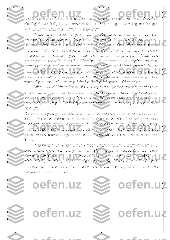 UNIX   operatsion   tizimi   arxitekturasi   ko'p   qirrali,   ishonchli   va   moslashuvchan
ekanligini   isbotladi,   bu   uni   serverlardan   tortib   o'rnatilgan   tizimlargacha   bo'lgan
ko'plab domenlarda mashhur tanlovga aylantirdi.
Matematik   protsessorlar   yoki   matematik   tezlatgichlar   sifatida   ham   tanilgan
matematik   protsessorlardan   foydalanish   matematik   hisob-kitoblar   va   raqamli
ishlov berishda muhim afzalliklarni beradi. Ushbu ixtisoslashtirilgan protsessorlar
murakkab matematik operatsiyalarni yuqori aniqlik va tezlik bilan bajarish, asosiy
protsessordan   hisoblash   yukini   tushirish   uchun   mo'ljallangan.   Matematik
protsessorlar   suzuvchi   nuqtali   arifmetika,   trigonometrik   funktsiyalar,   matritsa
operatsiyalari   va   boshqa   matematik   operatsiyalar   kabi   vazifalarni   samarali   bajara
oladi.  Ushbu  operatsiyalarni  parallel  ravishda   yoki  maxsus   jihozlar  bilan  bajarish
orqali   ular   tezroq   natijalarni   berishi   va   matematik   hisob-kitoblarga   ko'p
tayanadigan ilovalarda umumiy tizim ish faoliyatini yaxshilashi mumkin.
Windows x64 bir nechta asosiy xususiyatlarga ega dasturiy ta'minotni ishlab
chiqish   uchun   kuchli   va   ko'p   qirrali   platformani   taqdim   etadi.   Bu   xususiyatlar
dasturlash   va   ilovalarni   ishlab   chiqish   uchun   Windows   operatsion   tizimi   sifatida
mashhurligi va keng qo'llanilishiga yordam beradi. Bu erda asosiy xususiyatlardan
ba'zilari:
Xulosa qilib aytadigan bo'lsak, assembler tilida massivlar bilan ishlash diqqat bilan
ko'rib   chiqish   va   elementlarni   samarali   boshqarish   va   takrorlash   uchun   maxsus
texnikani   talab   qiladi.   Assemblar   tilida   massivlar   bilan   ishlashning   asosiy
bosqichlariga   massiv   deklaratsiyasi,   tegishli   adreslash   rejimlaridan   foydalangan
holda   massiv   elementlariga   kirish   va   iteratsiya   uchun   sikllarni   amalga   oshirish
kiradi.
Massivlar bilan ishlash uchun xotirani ajratish ma'lumotlar direktivalari yoki
assemblerga xos ko'rsatmalar yordamida to'g'ri boshqarilishi kerak. Alohida massiv
elementlariga kirish montaj tilida mavjud bo'lgan manzillash usullarini tushunishni
talab   qiladi,   masalan,   to'g'ridan-to'g'ri   manzillash,   bilvosita   manzillash   yoki
indekslangan   manzillash.   Bu   massiv   elementlarining   qiymatlarini   olish   va
o'zgartirish imkonini beradi.  