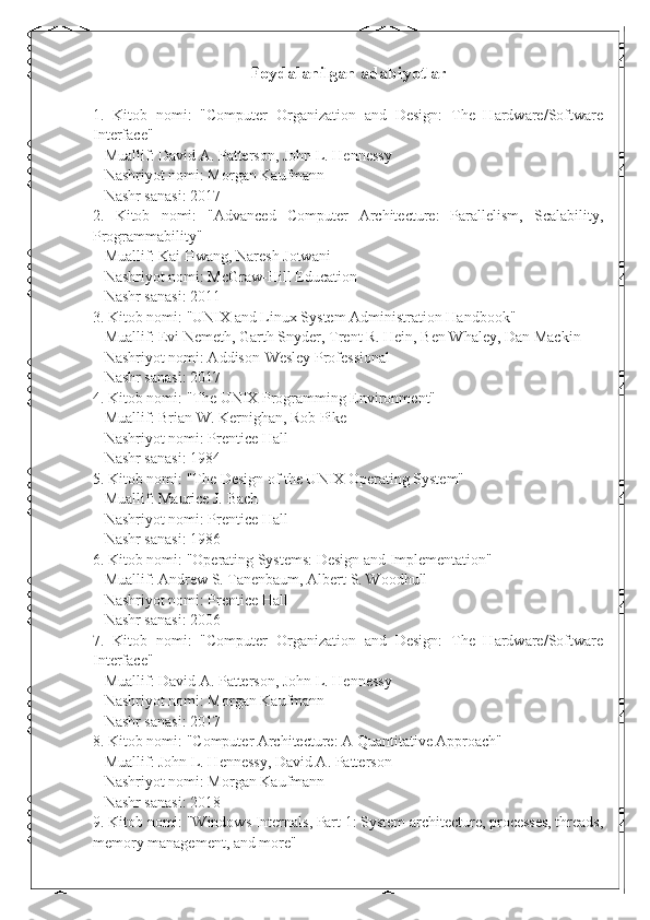 Foydalanilgan adabiyotlar
1.   Kitob   nomi:   "Computer   Organization   and   Design:   The   Hardware/Software
Interface"
   Muallif: David A. Patterson, John L. Hennessy
   Nashriyot nomi: Morgan Kaufmann
   Nashr sanasi: 2017
2.   Kitob   nomi:   "Advanced   Computer   Architecture:   Parallelism,   Scalability,
Programmability"
   Muallif: Kai Hwang, Naresh Jotwani
   Nashriyot nomi: McGraw-Hill Education
   Nashr sanasi: 2011
3. Kitob nomi: "UNIX and Linux System Administration Handbook"
   Muallif: Evi Nemeth, Garth Snyder, Trent R. Hein, Ben Whaley, Dan Mackin
   Nashriyot nomi: Addison-Wesley Professional
   Nashr sanasi: 2017
4. Kitob nomi: "The UNIX Programming Environment"
   Muallif: Brian W. Kernighan, Rob Pike
   Nashriyot nomi: Prentice Hall
   Nashr sanasi: 1984
5. Kitob nomi: "The Design of the UNIX Operating System"
   Muallif: Maurice J. Bach
   Nashriyot nomi: Prentice Hall
   Nashr sanasi: 1986
6. Kitob nomi: "Operating Systems: Design and Implementation"
   Muallif: Andrew S. Tanenbaum, Albert S. Woodhull
   Nashriyot nomi: Prentice Hall
   Nashr sanasi: 2006
7.   Kitob   nomi:   "Computer   Organization   and   Design:   The   Hardware/Software
Interface"
   Muallif: David A. Patterson, John L. Hennessy
   Nashriyot nomi: Morgan Kaufmann
   Nashr sanasi: 2017
8. Kitob nomi: "Computer Architecture: A Quantitative Approach"
   Muallif: John L. Hennessy, David A. Patterson
   Nashriyot nomi: Morgan Kaufmann
   Nashr sanasi: 2018
9. Kitob nomi: "Windows Internals, Part 1: System architecture, processes, threads,
memory management, and more" 