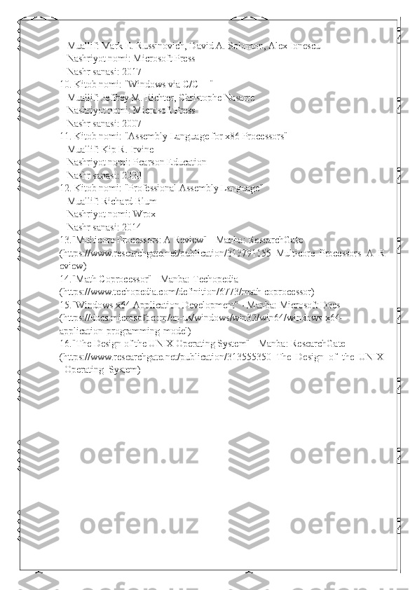    Muallif: Mark E. Russinovich, David A. Solomon, Alex Ionescu
   Nashriyot nomi: Microsoft Press
   Nashr sanasi: 2017
10. Kitob nomi: "Windows via C/C++"
   Muallif: Jeffrey M. Richter, Christophe Nasarre
   Nashriyot nomi: Microsoft Press
   Nashr sanasi: 2007
11. Kitob nomi: "Assembly Language for x86 Processors"
   Muallif: Kip R. Irvine
   Nashriyot nomi: Pearson Education
   Nashr sanasi: 2020
12. Kitob nomi: "Professional Assembly Language"
   Muallif: Richard Blum
   Nashriyot nomi: Wrox
   Nashr sanasi: 2014
13. "Multicore Processors: A Review" - Manba: ResearchGate 
( https://www.researchgate.net/publication/313791155_Multicore_Processors_A_R
eview )
14. "Math Coprocessor" - Manba: Techopedia 
( https://www.techopedia.com/definition/6773/math-coprocessor )
15. "Windows x64 Application Development" - Manba: Microsoft Docs 
( https://docs.microsoft.com/en-us/windows/win32/win64/windows-x64-
application-programming-model )
16. "The Design of the UNIX Operating System" - Manba: ResearchGate 
( https://www.researchgate.net/publication/313555350_The_Design_of_the_UNIX
_Operating_System ) 