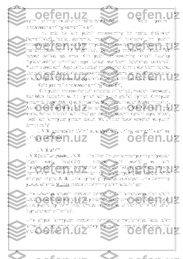 sig ' im .  Har bir tanlov uchun bir nechta tranzistorlar .    Ko ' p   yadroli
protsessorlarning kamchiliklari .
  Bu   erda   biz   ko ' p   yadroli   protsessorning   bir   nechta   cheklovlari
(kamchiliklari)   haqida   gapiramiz,   masalan:   Uni   boshqarish   bir   yadroli
protsessordan ko ' ra qiyin vazifadir.   Bir yadroli protsessorga nisbatan qimmat.   U bir
nechta   protsessorlarni   o ' z   ichiga   oladi,   lekin   oddiy   protsessorga   nisbatan   ikki
baravar   tezlikka   ega   emas.   Ko ' p   yadroli   protsessorning   ishlashi   butunlay
foydalanuvchilar   tomonidan   qaysi   turdagi   vazifalarni   bajarishiga   asoslanadi.
Yuqori  quvvat sarfi.   Agar ushbu turdagi protsessorlar  ko ' proq vazifalarni  bajarsa,
ular qizib ketadi.   Agar boshqa protsessorlar chiziqli/ketma-ket ishlov berishni talab
qilsa, ko ' p yadroli protsessorlar qayta ishlash uchun ko ' proq vaqt talab etadi.
Ko'p yadroli protsessorlarning ilovalari ,
  Ko'p yadroli protsessorlar turli sohalarda qo'llaniladi, masalan: Overwatch,
Star   Wars   Battlefront   va   3D   o'yinlari   kabi   yuqori   grafikli   o'yinlar.   Kompyuter
yordamida dizayn (SAPR) va Solidworks, Multimedia ilovalari Adobe Photoshop,
Adobe   Premier   va   iMovie   kabi   video   tahrirlash   dasturlari,   MATLAB   kabi   ilmiy
vosita,   Sanoat   robotlari   kabi   o'rnatilgan   tizimlar,   Raqamli   signalni   qayta   ishlash,
Excel   kabi   kompyuter   yordam   dasturi.   Ma'lumotlar   bazasi   serverlari   va   yuqori
tarmoq trafigi
UNIX   operatsion   tizimi   xususiyatlari,   uning   kamchiliklari   va
uning afzalliklari
UNIX ta'rifi
UNIX   (talaffuzi:   yuniks ; UNIX   — The Open Group [1]
  kompaniyasining ro yxatdanʻ
o tgan   savdo   belgisidir)	
ʻ   —   portativ,   ko p   vazifali   va   ko p	ʻ ʻ
foydalanuvchili   operatsion tizimlar   oilasi bo lib, ular 1970-yillarda Ken Tompson,	
ʻ
Dennis   Richi   va   boshqalar   tomonidan   Bell   labaratoriyasi   ( Bell   Labs )da   ishlab
chiqilgan   original   AT&T   Unix   loyihasi   g oyalariga   asoslangan.   Unix   tizimining
ʻ
yuzaga kelishida   Multics   operatsion tizimining ta siri katta bo lgan.	
ʼ ʻ
Unix   turkumiga   kiruvchi   operatsion   tizimlar   modulli   konstruksiya   bilan   ajralib
turadi, bunda har bir vazifa alohida yordamchi dastur tomonidan bajariladi, o zaro	
ʻ
aloqa   yagona   fayl   tizimi   orqali   amalga   oshiriladi   va   utilitlar   bilan   ishlash   uchun
buyruqlar satri qo llaniladi.	
ʻ
Unix   g oyasi   kompyuter   operatsion   tizimlarining   rivojlanishiga   katta   ta sir	
ʻ ʼ
ko rsatdi.   Unix   tizimlari   hozirda   tarixiy   eng   muhim   operatsion   tizimlardan   biri	
ʻ
sifatida tan olingan. 