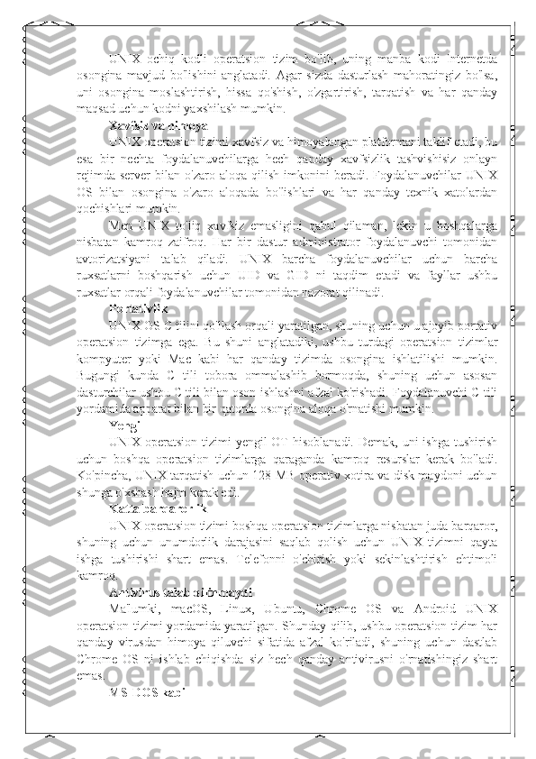 UNIX   ochiq   kodli   operatsion   tizim   bo'lib,   uning   manba   kodi   Internetda
osongina   mavjud   bo'lishini   anglatadi.   Agar   sizda   dasturlash   mahoratingiz   bo'lsa,
uni   osongina   moslashtirish,   hissa   qo'shish,   o'zgartirish,   tarqatish   va   har   qanday
maqsad uchun kodni yaxshilash mumkin.
Xavfsiz va himoya
UNIX operatsion tizimi xavfsiz va himoyalangan platformani taklif etadi, bu
esa   bir   nechta   foydalanuvchilarga   hech   qanday   xavfsizlik   tashvishisiz   onlayn
rejimda   server   bilan   o'zaro   aloqa  qilish   imkonini   beradi.   Foydalanuvchilar   UNIX
OS   bilan   osongina   o'zaro   aloqada   bo'lishlari   va   har   qanday   texnik   xatolardan
qochishlari mumkin.
Men   UNIX   to'liq   xavfsiz   emasligini   qabul   qilaman,   lekin   u   boshqalarga
nisbatan   kamroq   zaifroq.   Har   bir   dastur   administrator   foydalanuvchi   tomonidan
avtorizatsiyani   talab   qiladi.   UNIX   barcha   foydalanuvchilar   uchun   barcha
ruxsatlarni   boshqarish   uchun   UID   va   GID   ni   taqdim   etadi   va   fayllar   ushbu
ruxsatlar orqali foydalanuvchilar tomonidan nazorat qilinadi.
Portativlik
UNIX OS C tilini qo'llash orqali yaratilgan, shuning uchun u ajoyib portativ
operatsion   tizimga   ega.   Bu   shuni   anglatadiki,   ushbu   turdagi   operatsion   tizimlar
kompyuter   yoki   Mac   kabi   har   qanday   tizimda   osongina   ishlatilishi   mumkin.
Bugungi   kunda   C   tili   tobora   ommalashib   bormoqda,   shuning   uchun   asosan
dasturchilar ushbu C tili bilan oson ishlashni afzal ko'rishadi. Foydalanuvchi C tili
yordamida apparat bilan bir qatorda osongina aloqa o'rnatishi mumkin.
Yengil
UNIX operatsion  tizimi  yengil  OT  hisoblanadi.  Demak, uni  ishga  tushirish
uchun   boshqa   operatsion   tizimlarga   qaraganda   kamroq   resurslar   kerak   bo'ladi.
Ko'pincha, UNIX tarqatish uchun 128 MB operativ xotira va disk maydoni uchun
shunga o'xshash hajm kerak edi.
Katta barqarorlik
UNIX operatsion tizimi boshqa operatsion tizimlarga nisbatan juda barqaror,
shuning   uchun   unumdorlik   darajasini   saqlab   qolish   uchun   UNIX   tizimni   qayta
ishga   tushirishi   shart   emas.   Telefonni   o'chirish   yoki   sekinlashtirish   ehtimoli
kamroq.
Antivirus talab qilinmaydi
Ma'lumki,   macOS,   Linux,   Ubuntu,   Chrome   OS   va   Android   UNIX
operatsion tizimi yordamida yaratilgan. Shunday qilib, ushbu operatsion tizim har
qanday   virusdan   himoya   qiluvchi   sifatida   afzal   ko'riladi,   shuning   uchun   dastlab
Chrome   OS   ni   ishlab   chiqishda   siz   hech   qanday   antivirusni   o'rnatishingiz   shart
emas.
MS-DOS kabi 