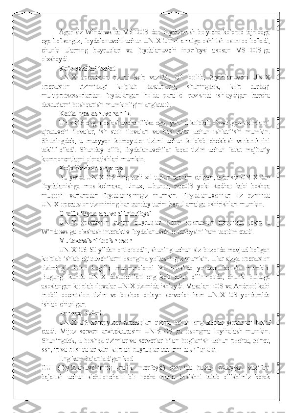 Agar   siz   Windows-da   MS-DOS-dan  foydalanish   bo'yicha   ko'proq  tajribaga
ega bo'lsangiz, foydalanuvchi uchun UNIX OT ni amalga oshirish osonroq bo'ladi,
chunki   ularning   buyruqlari   va   foydalanuvchi   interfeysi   asosan   MS-DOS-ga
o'xshaydi.
Ko'p vazifali tabiat
UNIX   operatsion   tizimi   ko'p   vazifali   OT   bo'lib,   foydalanuvchi   UNIX
operatsion   tizimidagi   ko'plab   dasturlarni,   shuningdek,   ko'p   turdagi
multiprotsessorlardan   foydalangan   holda   parallel   ravishda   ishlaydigan   barcha
dasturlarni boshqarishi mumkinligini anglatadi.
Katta moslashuvchanlik
Unix OS eng moslashuvchanlikka ega, ya'ni u ko'plab o'rnatilgan tizimlarni
ajratuvchi   ilovalar,   ish   stoli   ilovalari   va   boshqalar   uchun   ishlatilishi   mumkin.
Shuningdek,   u   muayyan   kompyuter   tizimi   uchun   ko'plab   cheklash   variantlarini
taklif   qiladi.   Shunday   qilib,   foydalanuvchilar   faqat   tizim   uchun   faqat   majburiy
komponentlarni o'rnatishlari mumkin.
Ko'p Variantlarga ega
Bu yerda UNIX OS ning turli xil turlari taqdim etilgan, agar siz UNIX dan
foydalanishga   mos   kelmasa,   Linux,   Ubuntu,   macOS   yoki   Redhat   kabi   boshqa
muqobil   variantdan   foydalanishingiz   mumkin.   Foydalanuvchilar   o'z   tizimida
UNIX operatsion tizimining har qanday turini bepul amalga oshirishlari mumkin.
Grafik foydalanuvchi interfeysi
UNIX   operatsion   tizimi   buyruqlar   qatori   operatsion   tizimidir,   lekin   u
Windows-ga o'xshash interaktiv foydalanuvchi interfeysini ham taqdim etadi.
Mutaxassisni topish oson
UNIX OS 50 yildan ortiqroqdir, shuning uchun siz bozorda mavjud bo'lgan
ko'plab ishlab chiquvchilarni osongina yollashingiz mumkin. Ular sizga operatsion
tizimingiz   bilan   bog'liq   muammolarni   hal   qilishda   yordam   berishi   mumkin.
Bugungi   kunda   UNIX   dasturchilari   eng   ko'p   talab   qilinmoqda,   chunki   bulutga
asoslangan ko'plab ilovalar UNIX tizimida ishlaydi. Masalan: iOS va Android kabi
mobil   operatsion   tizim   va   boshqa   onlayn   serverlar   ham   UNIX   OS   yordamida
ishlab chiqilgan.
Tarmoq tizimi
UNIX   OS   kompyuter   tarmoqlari   tizimi   uchun   eng   kuchli   yordamni   taklif
etadi.   Mijoz   serveri   arxitekturasini   UNIS   OS   ga   osongina   loyihalash   mumkin.
Shuningdek,  u  boshqa  tizimlar   va  serverlar   bilan  bog'lanish  uchun   pochta,  telnet,
ssh, ip va boshqalar kabi ko'plab buyruqlar qatorini taklif qiladi.
Eng kam bajariladigan kod
GUI   (foydalanuvchining   grafik   interfeysi)   tizimida   ba'zan   muayyan   vazifani
bajarish   uchun   sichqonchani   bir   necha   marta   bosishni   talab   qilishimiz   kerak 