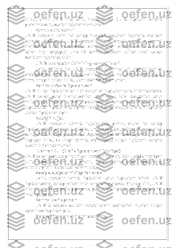 bo'ladi,   ammo   UNIX   ning   ushbu   bosqichida   biz   CLI-da   buyruqni   osongina
yozishimiz va bu vazifani bajarishimiz mumkin.
Kamroq xotira iste'moli
UNIX   operatsion   tizimi   har   qanday   murakkab   dasturlarni   bajarishda   eng   kam
xotiradan   foydalanadi.   UNIX   operatsion   tizimi   virtual   xotirani   mukammal
boshqarishga   qodir,   chunki   virtual   xotira   birlamchi   xotiraga   ko'proq   dasturlar
kelishi   bilan   kengayadi.   Unix   OS   kamroq   resurslarni   qo'llash   orqali   asosan
vazifalarni bajarishga qodir.
UNIX operatsion tizimining kamchiliklari
Ushbu   bo'limda   biz   UNIX   operatsion   tizimining   turli   qiyinchiliklari   va
cheklovlari   va   UNIX   OT   ning   kamchiliklari   haqida   ma'lumot   beramiz;   Quyida
birma-bir aytib o'tilgan bo'lsa, ularni tekshirishingiz mumkin:
Kamroq do'stona foydalanuvchi
UNIX OT dan foydalanishdan oldin siz turli xil buyruqlar haqida bilishingiz kerak.
UNIX   asosan   yangi   boshlanuvchilar   uchun   emas,   balki   dasturchilar   uchun
mo'ljallangan.   Ba'zida   tajribali   foydalanuvchilar   kamdan-kam   hollarda   UNIX
buyruqlaridan foydalanishda qiyinchiliklarga duch kelishadi, chunki ko'p buyruqlar
ulardan foydalanish qiyin.
Noto'g'ri hujjat
UNIX   operatsion   tizimida   hujjatlar   juda   yomon,   chunki   har   qanday
foydalanuvchi muammoga duch kelsa, u mutaxassis dasturchilarga murojaat qiladi
va hujjatlardan onlayn yordam oladi. Agar macOS va Windows tegishli hujjatlarni
olayotgan   bo'lsa,   siz   onlayn   rejimida   erkin   mavjud   bo'lgan   hujjatlarni   osongina
kuzatib borishingiz mumkin.
Dushman GUI (Grafik foydalanuvchi interfeysi)
UNIX asosan buyruqqa yo'naltirilgan operatsion tizimdir, lekin u grafik interfeysni
qo'llab-quvvatlasa   ham.   Shu   sababli,   foydalanuvchilar   undan   foydalanishda
ko'proq qiyinchiliklarga duch kelishmoqda.
Asosiy xususiyatlarni o'rganish kerak
Ushbu   operatsion   tizimda   foydalanish   uchun   buyruqlarni   kiritish   UNIX
foydalanuvchisi   qanday   ishlashi   bilan   tanishishingiz   kerak.   Shunday   qilib,   UNIX
bilan aloqa qilish unchalik qiyin emas;  ya'ni  barcha foydalanuvchilar tezda kirish
imkoniyatiga ega.
Kamroq texnik yordam
UNIX-da   keraksiz   xatolarni   bartaraf   etishni   kechiktirishi   mumkin   bo'lgan
tegishli texnik yordam yo'q.
Malakali foydalanuvchilarni talab qiling 