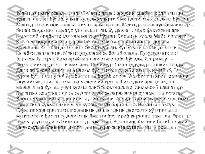      Майн давлати эса мил.авв.  VI-V  асрларда Жанубий Арабистонда ташкил 
топган давлат бўлиб, унинг ҳудуди ҳозирги Яман давлати ҳудудида бўлган. 
Майн давлати пойтахти Иасил шаҳри бўлган. Майн давлати хушбўйликлар 
билан савдо қилишда устунлик қилган. Бу давлат савдо факториялари 
шимолий Арабистонда ҳам мавжуд бўлган. Биринчи асрда Майн давлати 
Катабан подшолигига қарам бўлган. Шу билан ўзининг савдодаги 
мавқеини Катабан давлатига бериб қўйган. Кўп ўтмай Сабей давлати 
Катабан давлатини, Майн ҳудудларини босиб олади. Бу ҳудудларнинг 
барчаси  IV  асрда Химьярийлар давлатига тобе бўлади. Хадрамаут –  
Химьярийлар давлати мил.авв. 195 йилда Яман ҳудудида ташкил топди. 
Дастлаб Сабей давлатига қарам бўлган бўлса, кейинчалик кучайиб,  IV 
асрда бутун жанубий Арабистонни босиб олади. Арабистон ярим оролида 
яҳудийлик, христианлик ва маҳаллий уруғ қабила динлари ҳукмрон 
мавқега эга бўлиш учун кураш олиб бормоқдалар. Химьярий давлатида 
Византия христиан динини давлат дини даражасига кўтаришни истаса, 
Эрон зардуштийлик динини тарғиб қилди. Аслида ҳар икки давлат денгиз 
савдосида ҳукмронлик учун кураш олиб борганлар. Византия Аксум 
(Эфиопия)да христианлик динини давлат дини даражага кўтарилиши 
муносабати билан бу давлатни Яманга бостириб киришга эришди. Эрон ва 
Аксум урушлари 570 йилгача давом этиб, Эроннинг Яманни босиб олиши 
ва зардуштийликнинг давлат дини даражасига кўтарилишга эришди.   