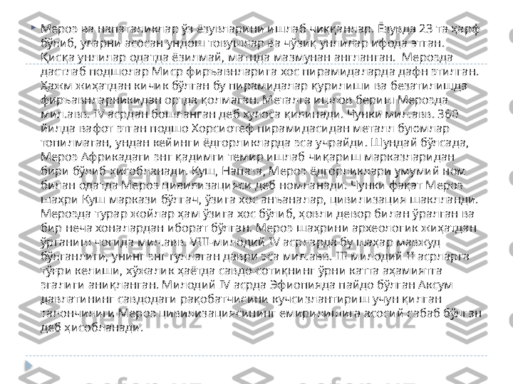 
Мероэ ва напаталиклар ўз ёзувларини ишлаб чиққанлар. Ёзувда 23 та ҳарф 
бўлиб, уларни асосан ундош товушлар ва чўзиқ унлилар ифода этган. 
Қисқа унлилар одатда ёзилмай, матнда мазмунан англанган.  Мероэда 
дастлаб подшолар Миср фиръавнларига хос пирамидаларда дафн этилган. 
Ҳажм жиҳатдан кичик бўлган бу пирамидалар қурилиши ва безатилишда 
фиръавнларникидан ортда қолмаган. Металга ишлов бериш Мероэда 
мил.авв.  IV  асрдан бошланган деб хулоса қилинади. Чунки мил.авв. 360 
йилда вафот этган подшо Хорсиотеф пирамидасидан металл буюмлар 
топилмаган, ундан кейинги ёдгорликларда эса учрайди. Шундай бўлсада, 
Мероэ Африкадаги энг қадимги темир ишлаб чиқариш марказларидан 
бири бўлиб ҳисобланади. Куш, Напата, Мероэ ёдгорликлари умумий ном 
билан одатда Мероэ цивилизацияси деб номланади. Чунки фақат Мероэ 
шаҳри Куш маркази бўлгач, ўзига хос анъаналар, цивилизация шаклланди. 
Мероэда турар жойлар ҳам ўзига хос бўлиб, ҳовли девор билан ўралган ва 
бир неча хоналардан иборат бўлган. Мероэ шаҳрини археологик жиҳатдан 
ўрганиш чоғида мил.авв.  VIII- милодий  IV  асрларда бу шаҳар мавжуд 
бўлганлиги, унинг энг гуллаган даври эса мил.авв.  III  милодий  II  асрларга 
тўғри келиши, хўжалик ҳаётда савдо-сотиқнинг ўрни катта аҳамиятга 
эгалиги аниқланган. Милодий  IV  асрда Эфиопияда пайдо бўлган Аксум 
давлатининг савдодаги рақобатчисини кучсизлантириш учун қилган 
талончилиги Мероэ цивилизациясининг емирилишига асосий сабаб бўлган 
деб ҳисобланади.   