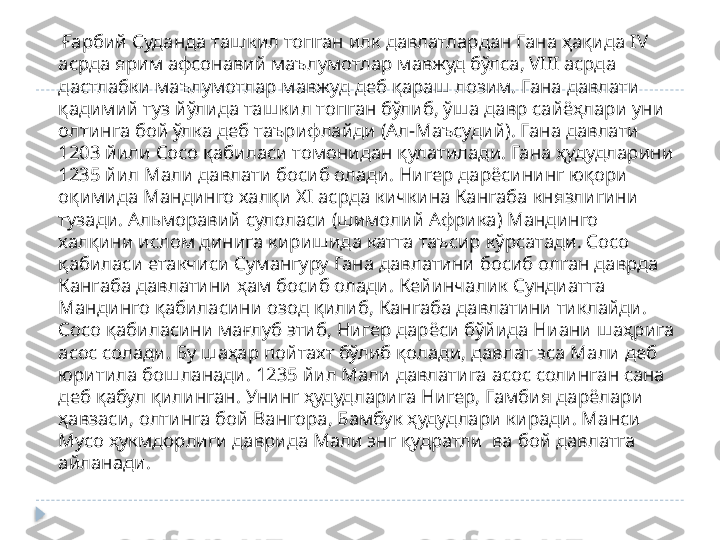      Ғарбий Суданда ташкил топган илк давлатлардан Гана ҳақида  IV 
асрда ярим афсонавий маълумотлар мавжуд бўлса,  VIII  асрда 
дастлабки маълумотлар мавжуд деб қараш лозим. Гана давлати 
қадимий туз йўлида ташкил топган бўлиб, ўша давр сайёҳлари уни 
олтинга бой ўлка деб таърифлайди (Ал-Маъсудий). Гана давлати 
1203 йили Сосо қабиласи томонидан қулатилади. Гана ҳудудларини 
1235 йил Мали давлати босиб олади. Нигер дарёсининг юқори 
оқимида Мандинго халқи Х I  асрда кичкина Кангаба князлигини 
тузади. Альморавий сулоласи (шимолий Африка) Мандинго 
халқини ислом динига киришида катта таъсир кўрсатади. Сосо 
қабиласи етакчиси Сумангуру Гана давлатини босиб олган даврда 
Кангаба давлатини ҳам босиб олади. Кейинчалик Сундиатта 
Мандинго қабиласини озод қилиб, Кангаба давлатини тиклайди. 
Сосо қабиласини мағлуб этиб, Нигер дарёси бўйида Ниани шаҳрига 
асос солади. Бу шаҳар пойтахт бўлиб қолади, давлат эса Мали деб 
юритила бошланади. 1235 йил Мали давлатига асос солинган сана 
деб қабул қилинган. Унинг ҳудудларига Нигер, Гамбия дарёлари 
ҳавзаси, олтинга бой Вангора, Бамбук ҳудудлари киради. Манси 
Мусо ҳукмдорлиги даврида Мали энг қудратли  ва бой давлатга 
айланади.   