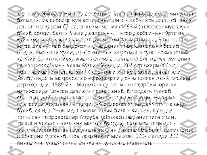      Сонгаи қабиласи Нигер дарёсининг ўрта оқимида деҳқончилик ва 
балиқчилик асосида кун кечирган. Сонгаи қабиласи дастлаб Мали 
давлатига қарам бўлсада, кейинчалик (1463 й.) нафақат мустақил 
бўлиб қолди, балки Мали давлатини, Нигер дарёсининг ўрта ва 
қуйи оқимлари ҳавзаси ерларини, Томбукти, Шинне, Волата, Гао 
ва бошқа кўплаб савдо-сотиқ, маданият марказларини босиб 
олади. Биринчи ҳукмдор Сонни Али вафотидан сўнг, Аския (олий 
ҳарбий бошлиқ) Муҳаммад даврида давлатда бошқарув, хўжалик, 
фан тараққиётини яхши йўлга қўя олди. Х IV  аср охири-Х V  аср 
бошларида Сонгаи ғарбий Судандаги энг қудратли давлат эди. 
Томбуктидаги мадрасалар Африкадаги донғи кетган олий таълим 
даргоҳи эди. 1589 йил Марокаш султонининг ҳарбий юриши 
натижасида Сонгаи давлати парчаланиб, бу ердаги гуллаб 
яшнаган давлатлар, шаҳарлар инқирозга юз тутди. Нигерия 
платосида Африканинг қадимий археологик маданияти мавжуд 
бўлиб, фанда “Нок маданияти” номи билан кирган. Бу ерда 
топилган террокоталар йоруба қабиласи маданиятига яқин. 
Тошдан ясалган кичкина мотига бу ҳудуд аҳолиси қадимдан 
деҳқончилик билан шуғулланганидан далолат беради. Археологик 
ашёларни ўрганиб, Нок маданияти мил.авв. 900- милоди 200 
йилларда гуллаб яшнаган деган хулосага келинган.   