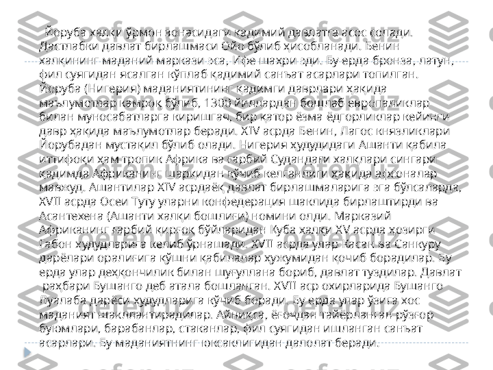       Йоруба халқи ўрмон зонасидаги қадимий давлатга асос солади. 
Дастлабки давлат бирлашмаси Ойо бўлиб ҳисобланади. Бенин 
халқининг маданий маркази эса, Ифе шаҳри эди. Бу ерда бронза, латун, 
фил суягидан ясалган кўплаб қадимий санъат асарлари топилган. 
Йоруба (Нигерия) маданиятининг қадимги даврлари ҳақида 
маълумотлар камроқ бўлиб, 1300 йиллардан бошлаб европаликлар 
билан муносабатларга киришгач, бир қатор ёзма ёдгорликлар кейинги 
давр ҳақида маълумотлар беради. Х IV  асрда Бенин, Лагос князликлари 
Йорубадан мустақил бўлиб олади. Нигерия ҳудудидаги Ашанти қабила 
иттифоқи ҳам тропик Африка ва ғарбий Судандаги халқлари сингари 
қадимда Африканинг шарқидан кўчиб келганлиги ҳақида афсоналар 
мавжуд. Ашантилар Х IV  асрдаёқ давлат бирлашмаларига эга бўлсаларда, 
Х VII  асрда Осеи Туту уларни конфедерация шаклида бирлаштирди ва 
Асантехена (Ашанти халқи бошлиғи) номини олди. Марказий 
Африканинг ғарбий қирғоқ бўйларидан Куба халқи Х V  асрда ҳозирги 
Габон ҳудудларига келиб ўрнашади. Х VII  асрда улар Касан ва Санкуру 
дарёлари оралиғига қўшни қабилалар ҳужумидан қочиб борадилар. Бу 
ерда улар деҳқончилик билан шуғуллана бориб, давлат туздилар. Давлат 
 раҳбари Бушанго деб атала бошланган. Х VII  аср охирларида Бушанго 
Луалаба дарёси ҳудудларига кўчиб боради. Бу ерда улар ўзига хос 
маданият шакллантирадилар. Айниқса, ёғочдан тайёрланган рўзғор 
буюмлари, барабанлар, стаканлар, фил суягидан ишланган санъат 
асарлари. Бу маданиятнинг юксаклигидан далолат беради.   