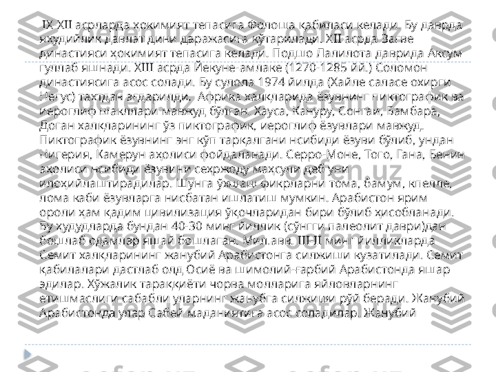      I Х-Х II  асрларда ҳокимият тепасига Фолоша қабиласи келади. Бу даврда 
яҳудийлик давлат дини даражасига кўтарилади. Х II  асрда Загве 
династияси ҳокимият тепасига келади. Подшо Лалилота даврида Аксум 
гуллаб яшнади. Х III  асрда Йекуне-амлаке (1270-1285 йй.) Соломон 
династиясига асос солади. Бу сулола 1974 йилда (Хайле саласе охирги 
Негус) тахтдан ағдарилди.  Африка халқларида ёзувнинг пиктографик ва 
иероглиф шакллари мавжуд бўлган. Хауса, Кануру, Сонгаи, Бамбара, 
Доган халқларининг ўз пиктографик, иероглиф ёзувлари мавжуд. 
Пиктографик ёзувнинг энг кўп тарқалгани нсибиди ёзуви бўлиб, ундан 
Нигерия, Камерун аҳолиси фойдаланади. Серро-Моне, Того, Гана, Бенин 
аҳолиси нсибиди ёзувини сеҳржоду маҳсули деб уни 
илоҳийлаштирадилар. Шунга ўхшаш фикрларни тома, бамум, кпелле, 
лома каби ёзувларга нисбатан ишлатиш мумкин. Арабистон ярим 
ороли ҳам қадим цивилизация ўқочларидан бири бўлиб ҳисобланади. 
Бу ҳудудларда бундан 40-30 минг йиллик (сўнгги палеолит даври)дан 
бошлаб одамлар яшай бошлаган. Мил.авв.  III-II  минг йилликларда 
Семит халқларининг жанубий Арабистонга силжиши кузатилади. Семит 
қабилалари дастлаб олд Осиё ва шимолий-ғарбий Арабистонда яшар 
эдилар. Хўжалик тараққиёти чорва молларига яйловларнинг 
етишмаслиги сабабли уларнинг жанубга силжиши рўй беради. Жанубий 
Арабистонда улар Сабей маданиятига асос соладилар. Жанубий   