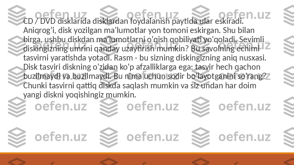  
CD / DVD disklarida disklardan foydalanish paytida ular eskiradi. 
Aniqrog'i, disk yozilgan ma'lumotlar yon tomoni eskirgan. Shu bilan 
birga, ushbu diskdan ma'lumotlarni o'qish qobiliyati yo'qoladi. Sevimli 
diskingizning umrini qanday uzaytirish mumkin? Bu savolning echimi 
tasvirni yaratishda yotadi. Rasm - bu sizning diskingizning aniq nusxasi. 
Disk tasviri diskning o'zidan ko'p afzalliklarga ega: tasvir hech qachon 
buzilmaydi va buzilmaydi. Bu nima uchun sodir bo'layotganini so'rang? 
Chunki tasvirni qattiq diskda saqlash mumkin va siz undan har doim 
yangi diskni yoqishingiz mumkin. 