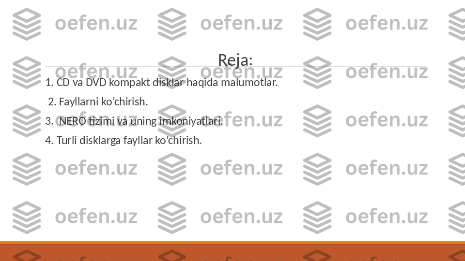  
Reja:
 
1. CD va DVD kompakt disklar haqida malumotlar.
 
  2. Fayllarni ko’chirish.
 
3.  NERO tizimi va uning imkoniyatlari.
 
4. Turli disklarga fayllar ko’chirish. 