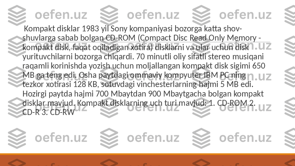  
  Kompakt disklar 1983 yil Sony kompaniyasi bozorga katta shov-
shuvlarga sabab bolgan CD-ROM (Compact Disc Read Only Memory - 
kompakt disk, faqat oqiladigan xotira) disklarni va ular uchun disk 
yurituvchilarni bozorga chiqardi. 70 minutli oliy sifatli stereo musiqani 
raqamli korinishda yozish uchun moljallangan kompakt disk sigimi 650 
MB ga teng edi. Osha paytdagi ommaviy kompyuter IBM PC ning 
tezkor xotirasi 128 KB, sotuvdagi vinchesterlarning hajmi 5 MB edi. 
Hozirgi paytda hajmi 700 Mbaytdan 900 Mbaytgacha bolgan kompakt 
disklar mavjud. Kompakt disklarning uch turi mavjud: 1. CD-ROM 2. 
CD-R 3. CD-RW 