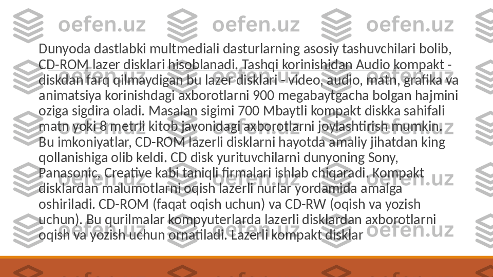  
Dunyoda dastlabki multm е diali dasturlarning asosiy tashuvchilari bolib, 
CD-ROM laz е r disklari hisoblanadi. Tashqi korinishidan Audio kompakt - 
diskdan farq qilmaydigan bu laz е r disklari - video, audio, matn, grafika va 
animatsiya korinishdagi axborotlarni 900 m е gabaytgacha bolgan hajmini 
oziga sigdira oladi. Masalan sigimi 700 Mbaytli kompakt diskka sahifali 
matn yoki 8 m е trli kitob javonidagi axborotlarni joylashtirish mumkin. 
Bu imkoniyatlar, CD-ROM laz е rli disklarni hayotda amaliy jihatdan king 
qollanishiga olib k е ldi. CD disk yurituvchilarni dunyoning Sony, 
Panasonic, Creative kabi taniqli firmalari ishlab chiqaradi. Kompakt 
disklardan malumotlarni oqish laz е rli nurlar yordamida amalga 
oshiriladi. CD-ROM (faqat oqish uchun) va CD-RW (oqish va yozish 
uchun). Bu qurilmalar kompyut е rlarda laz е rli disklardan axborotlarni 
oqish va yozish uchun ornatiladi. Lazerli kompakt disklar 