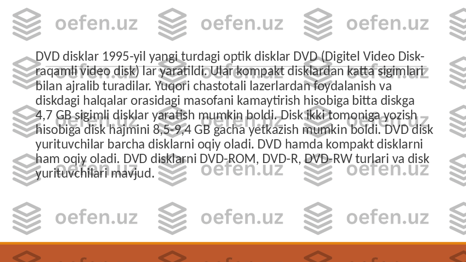  
DVD disklar 1995-yil yangi turdagi optik disklar DVD (Digitel Video Disk-
raqamli video disk) lar yaratildi. Ular kompakt disklardan katta sigimlari 
bilan ajralib turadilar. Yuqori chastotali lazerlardan foydalanish va 
diskdagi halqalar orasidagi masofani kamaytirish hisobiga bitta diskga 
4,7 GB sigimli disklar yaratish mumkin boldi. Disk ikki tomoniga yozish 
hisobiga disk hajmini 8,5-9,4 GB gacha yetkazish mumkin boldi. DVD disk 
yurituvchilar barcha disklarni oqiy oladi. DVD hamda kompakt disklarni 
ham oqiy oladi. DVD disklarni DVD-ROM, DVD-R, DVD-RW turlari va disk 
yurituvchilari mavjud. 