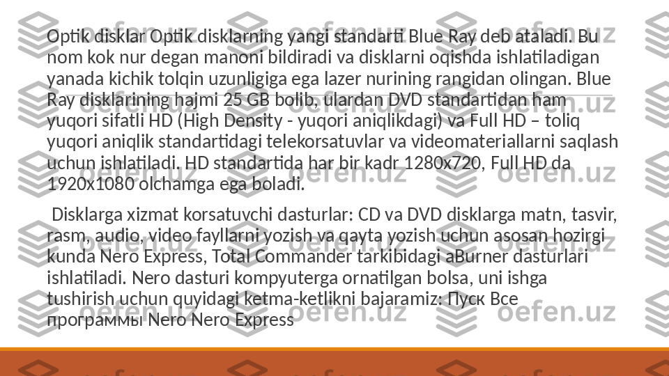  
Optik disklar Optik disklarning yangi standarti Blue Ray deb ataladi. Bu 
nom kok nur degan manoni bildiradi va disklarni oqishda ishlatiladigan 
yanada kichik tolqin uzunligiga ega lazer nurining rangidan olingan. Blue 
Ray disklarining hajmi 25 GB bolib, ulardan DVD standartidan ham 
yuqori sifatli HD (High Density - yuqori aniqlikdagi) va Full HD – toliq 
yuqori aniqlik standartidagi telekorsatuvlar va videomateriallarni saqlash 
uchun ishlatiladi. HD standartida har bir kadr 1280x720, Full HD da 
1920x1080 olchamga ega boladi.
 
  Disklarga xizmat korsatuvchi dasturlar: CD va DVD disklarga matn, tasvir, 
rasm, audio, video fayllarni yozish va qayta yozish uchun asosan hozirgi 
kunda Nero Express, Total Commander tarkibidagi aBurner dasturlari 
ishlatiladi. Nero dasturi kompyuterga ornatilgan bolsa, uni ishga 
tushirish uchun quyidagi ketma-ketlikni bajaramiz:  Пуск Все 
программы  Nero Nero Express 