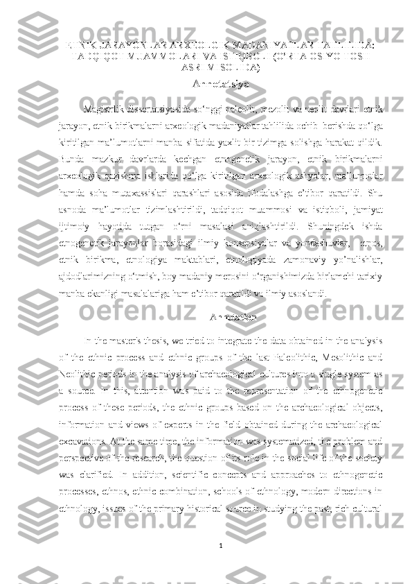 ETNIK JARAYONLAR ARXEOLGIK MADANIYATLAR TAHLILIDA:
TADQIQOT MUAMMOLARI VA ISTIQBOLI (O’RTA OSIYO TOSH
ASRI MISOLIDA) 
Annotatsiya
Magistrlik dissertatsiya sida   so‘nggi paleolit, mezolit va neolit davrlari   etnik
jarayon ,  etnik birikmalarni   arxeologik madaniyatlar tahlilida ochib  berishda  qo‘lga
kiritilgan  ma’lumotlarni  manba  sifatida   yaxlit  bir   tizimga  solishga   harakat   qildik.
Bunda   mazkur   davrlarda   kechgan   etnogenetik   jarayon ,   etnik   birikmalarni
arxeologik   qazishma   ishlarida   qo‘lga   kiritilgan   arxeologik   ashyolar,   ma’lumotlar
hamda   soha   mutaxassislari   qarashlari   asosida   ifodalashga   e’tibor   qaratildi.   Shu
asnoda   ma’lumotlar   tizimlashtirildi,   tadqiqot   muammosi   va   istiqboli,   jamiyat
ijtimoiy   hayotida   tutgan   o‘rni   masalasi   aniqlashtirildi.   Shuningdek   ishda
etnogenetik   jarayonlar   borasidagi   ilmiy   konsepsiyalar   va   yondashuvlar,     etnos,
etnik   birikma,   etnologiya   maktablari,   etnologiyada   zamonaviy   yo’nalishlar,
ajdodlarimizning o‘tmish, boy madaniy merosini o‘rganishimizda birlamchi tarixiy
manba ekanligi masalalariga ham e’tibor qaratildi va ilmiy asoslandi.
Annotation
In the master's thesis, we tried to integrate the data obtained in the analysis
of   the   ethnic   process   and   ethnic   groups   of   the   last   Paleolithic,   Mesolithic   and
Neolithic periods in the analysis of archaeological cultures into a single system as
a   source.   In   this,   attention   was   paid   to   the   representation   of   the   ethnogenetic
process   of   these   periods,   the   ethnic   groups   based   on   the   archaeological   objects,
information   and   views   of   experts   in   the   field   obtained   during   the   archaeological
excavations. At the same time, the information was systematized, the problem and
perspective of the research, the question of its role in the social life of the society
was   clarified.   In   addition,   scientific   concepts   and   approaches   to   ethnogenetic
processes, ethnos, ethnic combination, schools of ethnology, modern directions in
ethnology, issues   of the primary historical source in studying the past, rich cultural
1 