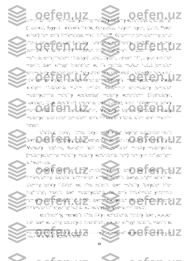 tomonidan ham hisor madaniyatining mahalliy madaniy variantlarga ajratilganligi
(Tutqovul,   Sayyod   -   «klassik   hisor»;   Kangurttut,   Bulyoni-Payon,   Qulob;   Yavan
vohasi)   ham   etnik   birikmalarga   misol   bo‘ladi 28
.   Kaltaminor   jamoalarining   janub
o‘troq   dehqon   jamoalari   (Janubiy   Turkmaniston,   Sharqiy   Eron)   bilan   umumiy
qarindoshlik   kelib   chiqishi   ildizlari   bilan   bog‘lanishi   holatlari   ham   ma’lum
ma’noda   etnik   jihatlarni   ifodalaydi.   Jabal,   Oyuqli,   Uchashi   131,   Joytun   sopollari
mezolit   davri   so‘nggi   bosqichlari   va   ilk   neolitda   mazkur   hudud   jamoalari
etnomadaniy aloqalari haqida fikr yuritish imkonini beradi. Haqiqatdan ham sopol
idishlarning   shakli,   naqshlari   jihatidan   arxeologik   madaniyatlarning   o‘ziga
xosligini   ifodalashda   muhim   omildir.   Kaltaminor   etnomadaniy   jamoalari
madaniyatining   mahalliy   xarakterdagi   madaniy   variantlarini   (Oqchadaryo,
Lavlakan,   Quyi   Zarafshon)   ajratishda   tosh   qurollar,   sopol   idishlarning   tarixiy
manba   sifatida   o‘rni   bor.   Sazog‘on,   Markaziy   Farg‘ona   jamoalari   moddiy
madaniyai   tadqiqotlari   jamoalarni   etnik   birikmalar   sifatida   talqin   etish   imkonini
bergan.
Ta’kidlash   joizki,     O‘rta   Osiyo   miqyosidagi   keyingi   tadqiqotlar   neolit
davriga   kelib   etnik   jarayon   jadal   kechganligi   va   ular   Joytun,   Kaltaminor,   Hisor,
Markaziy   Farg‘ona,   Sazog‘on   kabi   neolit   jamoalari   moddiy   madaniyatida
(madaniyatlarning   mahalliy   madaniy   variantlarida   ham)   namoyon   bo‘lganligini
ko‘rsatmoqda.
Yuqorida   keltirilgan   ma’lumotlar   kishilik   tarixi   tosh   asrida   etnik
birikmalarning   dastlabki   ko‘rinishlari   so‘nggi   paleolit   davriga   to‘g‘ri   kelishi   va
ularning   tarixiy   ildizlari   esa   o‘rta   paleolit   davri   mahalliy   fatsiyalari   bilan
bog‘liqligi,   mezolit   davri   madaniyatlarida   esa   etnik   birlashmalar   yorqinroq
namoyon   bo‘laboshlaganligi,   neolit   davri   madaniyatlari   esa   tom   ma’noda   etnik
birikmalar bo‘lishganligi haqida  xulosalarga kelish imkonini beradi.
Tadqiqotning   maqsadi:   O‘rta   Osiyo   sarhadlarida   ibtidoiy   davr   ,   xususan
tosh   davri   va   uning   taraqqiyoti   bosqichlari,   xususan   s o‘nggi   paleolit,   mezolit   va
28
Виноградова   Н.М.,   Ранов   В,А.,Филимонова   Т.Г.   Изучение   гиссарской   культуры   и   неолитические   слои
поселения Кангуртут. М., 2008. С .  22-25.
10 