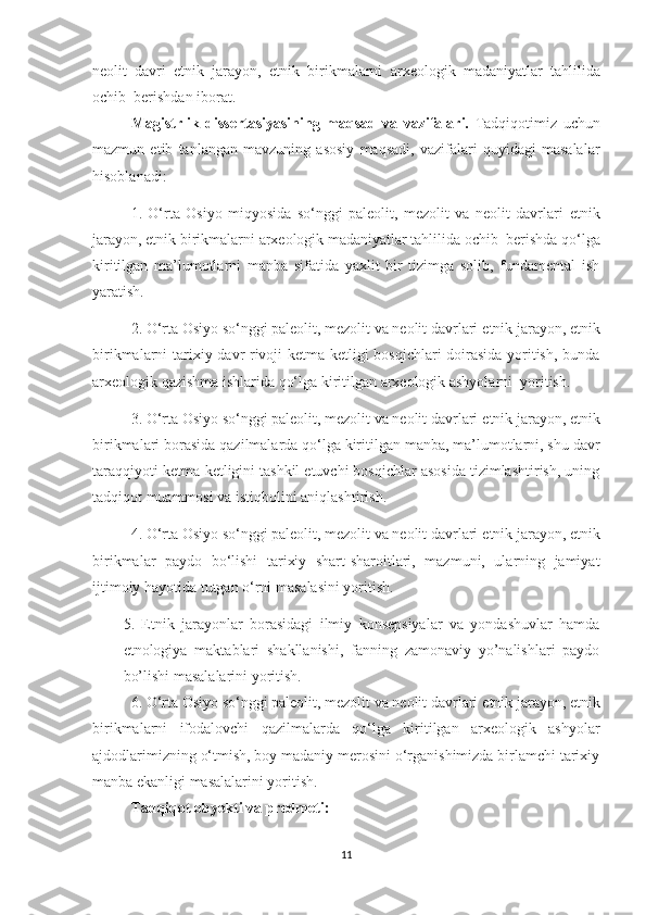 neolit   davri   etnik   jarayon ,   etnik   birikmalarni   arxeologik   madaniyatlar   tahlilida
ochib  berishdan iborat.
Magistrlik   dissertasiyasining   maqsad   va   vazifalari.   Tadqiqotimiz   uchun
mazmun   etib   tanlangan   mavzuning   asosiy   maqsadi,   vazifalari   quyidagi   masalalar
hisoblanadi:
1.   O‘rta   Osiyo   miqyosida   so‘nggi   paleolit,   mezolit   va   neolit   davrlari   etnik
jarayon ,  etnik birikmalarni   arxeologik madaniyatlar tahlilida ochib  berishda  qo‘lga
kiritilgan   ma’lumotlarni   manba   sifatida   yaxlit   bir   tizimga   solib,   fundamental   ish
yaratish.
2. O‘rta Osiyo so‘nggi paleolit, mezolit va neolit davrlari  etnik jarayon ,  etnik
birikmalarni   tarixiy davr rivoji ketma-ketligi bosqichlari  doirasida yoritish, bunda
arxeologik qazishma ishlarida qo‘lga kiritilgan arxeologik ashyolarni  yoritish.
3. O‘rta Osiyo so‘nggi paleolit, mezolit va neolit davrlari  etnik jarayon ,  etnik
birikmalari  borasida qazilmalarda qo‘lga kiritilgan manba, ma’lumotlarni, shu davr
taraqqiyoti ketma-ketligini tashkil etuvchi bosqichlar asosida tizimlashtirish, uning
tadqiqot muammosi va istiqbolini aniqlashtirish. 
4. O‘rta Osiyo so‘nggi paleolit, mezolit va neolit davrlari  etnik jarayon ,  etnik
birikmalar   paydo   bo‘lishi   tarixiy   shart-sharoitlari,   mazmuni,   ularning   jamiyat
ijtimoiy hayotida tutgan o‘rni masalasini yoritish . 
5.   Etnik   jarayonlar   borasidagi   ilmiy   konsepsiyalar   va   yondashuvlar   hamda
etnologiya   maktablari   shakllanishi,   fanning   zamonaviy   yo’nalishlari   paydo
bo’lishi masalalarini yoritish.
6. O‘rta Osiyo so‘nggi paleolit, mezolit va neolit davrlari  etnik jarayon ,  etnik
birikmalarni   ifodalovchi   qazilmalarda   qo‘lga   kiritilgan   arxeologik   ashyolar
ajdodlarimizning o‘tmish, boy madaniy merosini o‘rganishimizda birlamchi tarixiy
manba ekanligi masalalarini yoritish.
Tadqiqot obyekti va predmeti:
11 