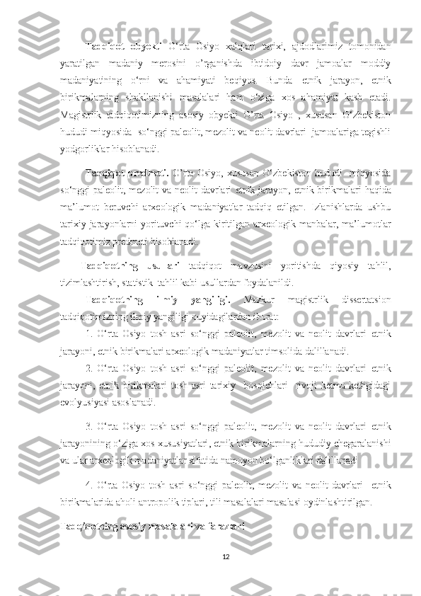 Tadqiqot   obyekti   O‘rta   Osiyo   xalqlari   tarixi,   ajdodlarimiz   tomonidan
yaratilgan   madaniy   merosini   o’rganishda   ibtidoiy   davr   jamoalar   moddiy
madaniyatining   o‘rni   va   ahamiyati   beqiyos.   Bunda   etnik   jarayon ,   etnik
birikmalarning   shakllanishi   masalalari   ham   o‘ziga   xos   ahamiyat   kasb   etadi.
Magistrlik   tadqiqotimizning   asosiy   obyekti   O’rta   Osiyo   ,   xususan   O‘zbekiston
hududi miqyosida  so‘nggi paleolit, mezolit va neolit davrlari  jamoalariga tegishli
yodgorliklar hisoblanadi.
Tadqiqot   predmeti.   O’rta   Osiyo,   xususan   O‘zbekiston   hududi     miqyosida
so‘nggi paleolit, mezolit va neolit davrlari   etnik jarayon ,   etnik birikmalari   haqida
ma’lumot   beruvchi   arxeologik   madaniyatlar   tadqiq   etilgan.   Izlanishlarda   ushbu
tarixiy jarayonlarni  yorituvchi  qo‘lga kiritilgan arxeologik manbalar, ma’lumotlar
tadqiqotimiz predmeti hisoblanadi. 
Tadqiqotning   usullari   tadqiqot   mavzusini   yoritishda   qiyosiy   tahlil,
tizimlashtirish, statistik  tahlil kabi usullardan foydalanildi.
Tadqiqotning   ilmiy   yangiligi.   Mazkur   magistrlik   dissertatsion
tadqiqotimizning ilmiy yangiligi quyidagilardan iborat:
1.   O‘rta   Osiyo   tosh   asri   so‘nggi   paleolit,   mezolit   va   neolit   davrlari   etnik
jarayoni ,  etnik birikmalari  arxeologik madaniyatlar timsolida dalillanadi.
2.   O‘rta   Osiyo   tosh   asri   so‘nggi   paleolit,   mezolit   va   neolit   davrlari   etnik
jarayoni ,   etnik   birikmalari   tosh   asri   tarixiy     bosqichlari     rivoji   ketma-ketligidagi
evolyusiyasi asoslanadi. 
3.   O‘rta   Osiyo   tosh   asri   so‘nggi   paleolit,   mezolit   va   neolit   davrlari   etnik
jarayonining o‘ziga xos xususiyatlari ,  etnik birikmalarning hududiy chegaralanishi
va ular arxeologik madaniyatlar sifatida namoyon bo‘lganliklari dalillanadi
4.   O‘rta   Osiyo   tosh   asri   so‘nggi   paleolit,   mezolit   va   neolit   davrlari     etnik
birikmalarida aholi antropolik tiplari, tili masalalari masalasi oydinlashtirilgan.
Tadqiqotning asosiy masalalari va farazlari
12 