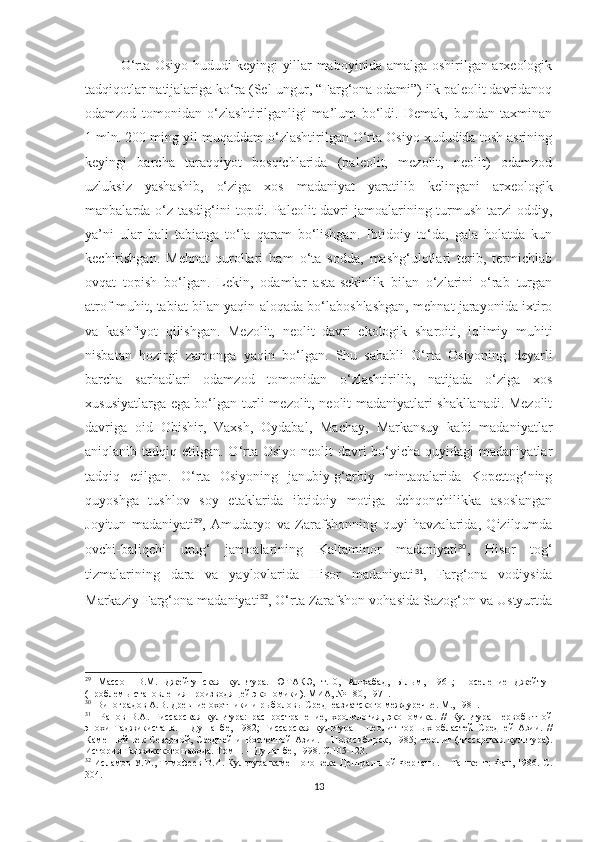 O‘rta Osiyo hududi keyingi yillar maboyinida amalga oshirilgan arxeologik
tadqiqotlar natijalariga ko‘ra (Sel-ungur, “Farg‘ona odami”) ilk paleolit davridanoq
odamzod   tomonidan   o‘zlashtirilganligi   ma’lum   bo‘ldi.   Demak,   bundan   taxminan
1 mln. 200 ming yil muqaddam o‘zlashtirilgan O‘rta Osiyo xududida tosh asrining
keyingi   barcha   taraqqiyot   bosqichlarida   (paleolit,   mezolit,   neolit)   odamzod
uzluksiz   yashashib,   o‘ziga   xos   madaniyat   yaratilib   kelingani   arxeologik
manbalarda o‘z tasdig‘ini topdi. Paleolit  davri  jamoalarining turmush tarzi  oddiy,
ya’ni   ular   hali   tabiatga   to‘la   qaram   bo‘lishgan.   Ibtidoiy   to‘da,   gala   holatda   kun
kechirishgan.   Mehnat   qurollari   ham   o‘ta   sodda,   mashg‘ulotlari   terib,   termichlab
ovqat   topish   bo‘lgan.   Lekin,   odamlar   asta-sekinlik   bilan   o‘zlarini   o‘rab   turgan
atrof-muhit, tabiat bilan yaqin aloqada bo‘laboshlashgan, mehnat jarayonida ixtiro
va   kashfiyot   qilishgan.   Mezolit,   neolit   davri   ekologik   sharoiti,   iqlimiy   muhiti
nisbatan   hozirgi   zamonga   yaqin   bo‘lgan.   Shu   sababli   O‘rta   Osiyoning   deyarli
barcha   sarhadlari   odamzod   tomonidan   o‘zlashtirilib,   natijada   o‘ziga   xos
xususiyatlarga ega bo‘lgan turli mezolit, neolit madaniyatlari shakllanadi. Mezolit
davriga   oid   Obishir,   Vaxsh,   Oydabal,   Machay,   Markansuy   kabi   madaniyatlar
aniqlanib tadqiq etilgan. O‘rta Osiyo  neolit  davri  bo‘yicha quyidagi  madaniyatlar
tadqiq   etilgan.   O‘rta   Osiyoning   janubiy-g‘arbiy   mintaqalarida   Kopettog‘ning
quyoshga   tushlov   soy   etaklarida   ibtidoiy   motiga   dehqonchilikka   asoslangan
Joyitun   madaniyati 29
,   Amudaryo   va   Zarafshonning   quyi   havzalarida,   Qizilqumda
ovchi-baliqchi   urug‘   jamoalarining   Kaltaminor   madaniyati 30
,   Hisor   tog‘
tizmalarining   dara   va   yaylovlarida   Hisor   madaniyati 31
,   Farg‘ona   vodiysida
Markaziy Farg‘ona madaniyati 32
, O‘rta Zarafshon vohasida Sazog‘on va Ustyurtda
29
  Массон   В.М.   Джейтунская   культура.   ЮТАКЭ,   т.10,   Ашхабад,   Ылым,   1961;   Поселение   Джейтун
(проблемы становления производящей экономики). МИА, № 180, 1971.
30
  Виноградов А.В. Древние охотники и рыболовы Среднеазиатского междуречье. М., 1981.
31
    Ранов   В.А.   Гиссарская   культура:   распространение,   хронология,   экономика.   //   Культура   первобытной
эпохи   Таджикистана.   –   Душанбе,   1982;   Гиссарская   культура   –   неолит   горных   областей   Средней   Азии.   //
Каменной  век  Северной,  Средней  и   Восточной  Азии.  –  Новосибирск,  1985;  Неолит  (гиссарская   культура).
История Таджикского народа. Том 1. – Душанбе, 1998.  С. 105-123.
32
  Исламов У.И., Тимофеев В.И. Культура каменного века Центральной Ферганы. – Ташкент: Фан, 1986. С.
304. 
13 