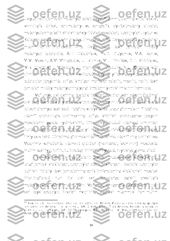 Ustyurt neolit jamoalari madaniyati tarkib topgan 33
. Ammo, ularning xo‘jalik asosi,
xronologik   doirasi,   etnomadaniy   va   etnografik   qiyofasi,madaniy   aloqalar,
madaniyatlarning kelib chiqishi tarixiy ildizlari masalalari,  turar-joylari Joyitun va
Kaltaminor madaniyatlarini hisobga olmaganda, O‘rta Osiyo neolitining o‘ta bahsli
muammolari bo‘lib qolaverdi.  O‘rta   Osiyo   neolit   davri   jamoalari   moddiy
madaniyati   tadqiqotida   A.P.   Okladnikov,   Ya.G.   Gulyamov,   V.A.   Ranov,
V.M.   Masson,   A.V.   Vinogradov,   U.   Islomov,   V.I.   Timofeev,   G.F.   Korobkova,
M.R.   Qosimov,   T.   Mirsoatov,   E.   Bijanov,   M.   Jo‘raqulov,   N.U.   Xolmatov   kabi
olimlarning izlanishlari muhim hisoblanadi.   Keyingi yillar maboynida arxeologik
tadqiqotlar   jarayonida   qo‘lga   kiritilgan   manbalar   paleolit,   mezolit,   neolit   davri
jamoalari moddiy madaniyatining yangi qirralarini yoritish imkonini bermoqda.
Ma’lumki,  tosh   asrining   dastlabki   bosqichi   hisoblanuvchi   paleolit   (qadimgi
tosh asri) davri tarixini yoritishda antropogenez jarayoni o‘z mazmuniga ko‘ra o‘ta
dolzarb ahamiyat kasb etadi. Farg‘ona vodiysida Sel-ungur g‘or makoni  “Farg‘ona
odami”   antropologik   topilmasining   qo‘lga   kiritilishi   antropogenez   jarayoni
masalalarini   yanada   oydinlashtirib,   O‘rta   Osiyo   hududi   odamzod   tomonidan
bundan   taxminan   1   mln.   200   ming   yil   muqaddam   o‘zlashtirilganini   isbotlashga
ilmiy asos berdi. Obirahmat g‘or makonidan “Obirahmat odami” ning topilishi esa
Vatanimiz   sarhadlarida   odamzod   ajdodlari   (neondertal,   kramonon)   masalasida
muhim kashfiyot bo‘lib, bu boradagi bilimimizni yanada boyitishga xizmat qiladi. 
Tosh   davri   rivoji   so‘nggi   paleolit   davrida     mutaxassislar     ko‘rsatishicha,
urug‘   jamoasi   shakllangan,   turar-joylar   qurila   boshlangan.   Dastlabki   turar-joylar
qurilishi   ibtidoiy   davr   jamoalarining   etnik   birikmalarning   shakllanishi   masalasi
bilan bog‘lanadi.  Buni   biz   tosh   asri   jamoalariga   tegishli   arxeologik
madaniyatlarda   ko‘rishimiz   mumkin.   Ma’lumki,   etnogenetik     jarayonlarni     tosh
asri     qaysi   taraqqiyot     bosqichi     rivoji   bilan     bog‘lash     muammosi     ham   muhim
33
  Бижанов   Е.Б.   Неолитические   памятники   юго-восточного   Устюрта.   //   Древняя   и   средневековая   культура
юго-восточного   Устюрта.   –   Ташкент :   Фан,   1978.   С.18-79 ;   Каменный   век   Устюрта.   Авт.реф.   на   соискание
уч.степени   д.и.н.   –   Нукус,   1996.   С.3-42 ;Джуракулов   М.Д.,   Холматов   Н.У.   Мезолит   и   неолит   Среднего
Зарафшана. – Ташкент: Фан, 1991.  С. 3-122 .
14 