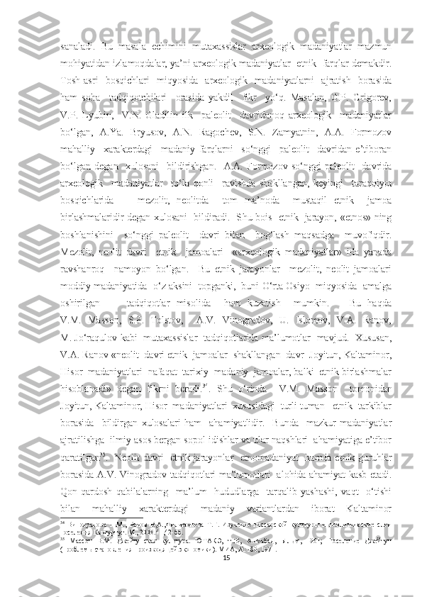 sanaladi.   Bu   masala   echimini   mutaxassislar   arxeologik   madaniyatlar   mazmun
mohiyatidan izlamoqdalar, ya’ni arxeologik madaniyatlar  etnik  farqlar demakdir.
Tosh   asri     bosqichlari     miqyosida     arxeologik     madaniyatlarni     ajratish     borasida
ham   soha     tadqiqotchilari     orasida   yakdil     fikr     yo‘q.   Masalan,   G.P.   Grigorev,
V.P.   Lyubin,     V.N.   Gladilin   ilk     paleolit     davridanoq   arxeologik     madaniyatlar
bo‘lgan,   A.Ya.   Bryusov,   A.N.   Ragochev,   S.N.   Zamyatnin,   A.A.   Formozov
mahalliy     xarakterdagi     madaniy   farqlarni     so‘nggi     paleolit     davridan   e’tiboran
bo‘lgan   degan     xulosani     bildirishgan.     A.A.   Formozov   so‘nggi   paleolit     davrida
arxeologik     madaniyatlar     to‘la   qonli     ravishda   shakllangan,   keyingi     taraqqiyot
bosqichlarida   -     mezolit,   neolitda     tom   ma’noda     mustaqil   etnik     jamoa
birlashmalaridir degan xulosani   bildiradi.   S h u bois   etnik   jarayon, «etnos» ning
boshlanishini     so‘nggi   paleolit     davri   bilan     bog‘lash   maqsadga     muvofiqdir.
Mezolit,   neolit   davri     etnik     jamoalari     «arxeologik   madaniyatlar»   ida   yanada
ravshanroq     namoyon   bo‘lgan.     Bu   etnik   jarayonlar     mezolit,   neolit   jamoalari
moddiy madaniyatida  o‘z aksini  topganki,  buni O‘rta Osiyo  miqyosida  amalga
oshirilgan         tadqiqotlar   misolida     ham   kuzatish     mumkin.       Bu   haqda
V.M.   Masson,   S.P.   Tolstov,     A.V.   Vinogradov,   U.   Islomov,   V.A.   Ranov,
M. Jo‘raqulov kabi   mutaxassislar   tadqiqotlarida ma’lumotlar   mavjud.   Xususan,
V.A. Ranov «neolit  davri etnik  jamoalar  shakllangan  davr  Joyitun, Kaltaminor,
Hisor  madaniyatlari  nafaqat  tarixiy- madaniy  jamoalar, balki  etnik birlashmalar
hisoblanadi»   degan   fikrni   beradi. 34
.   S h u   o‘rinda     V.M.   Masson     tomonidan
Joyitun, Kaltaminor, Hisor  madaniyatlari  xususidagi  turli tuman   etnik  tarkiblar
borasida     bildirgan   xulosalari   ham     ahamiyatlidir.     Bunda     mazkur   madaniyatlar
ajratilishga  ilmiy asos bergan sopol idishlar va ular naqshlari  ahamiyatiga e’tibor
qaratilgan 35
.   Neolit davri   etnik jarayonlar   etnomadaniyat   hamda etnik guruhlar
borasida A.V. Vinogradov tadqiqotlari ma’lumotlari   alohida ahamiyat kasb etadi.
Qon-qardosh   qabilalarning     ma’lum     hududlarga     tarqalib   yashashi,   vaqt     o‘tishi
bilan     mahalliy     xarakterdagi     madaniy     variantlardan     iborat     Kaltaminor
34
  Виноградова   Н.М.,   Ранов   В,А.,Филимонова   Т.Г.   Изучение   гиссарской   культуры   и   неолитические   слои
поселения Кангуртут. М., 2008.41,42-бб.
35
  Массон   В.М.   Джейтунская   культура.   ЮТАКЭ,   т.10,   Ашхабад,   Ылым,   1961;   Поселение   Джейтун
(проблемы становления производящей экономики). МИА, № 180, 1971.
15 