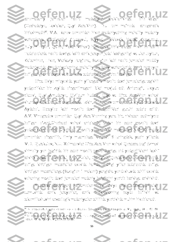 etnomadaniy     jamoalari     neolit     madaniyati     shakllanishiga       olib   kelgan
(Oqchadaryo,   Lavlakan,   Quyi   Zarafshon).     Bu     tom   ma’noda     etnogenetik
birlashmadir 36
.   V.A.   Ranov   tomonidan   hisor   madaniyatining   mahalliy   madaniy
variantlarga   ajratilganligi   (Tutqovul,   Sayyod   -   «klassik   hisor»;   Kangurttut,
Bulyoni-Payon,   Qulob;   Yavan   vohasi)   ham   etnik   birikmalarga   misol   bo‘ladi 37
.
Tadqiqotlarda neolit davriga kelib etnik jarayon jadal kechganligi va ular Joyitun,
Kaltaminor,   Hisor,   Markaziy   Farg‘ona,   Sazog‘on   kabi   neolit   jamoalari   moddiy
madaniyatida   (madaniyatlarning   mahalliy   madaniy   variantlarida   ham)   namoyon
bo‘lganligi aniqlangan va buni soha tadqiqotchilari e’tirof etishgan. 
O‘rta  Osiyo  miqyosida   yaqin yillargacha  mezolit  davri  jamoalariga  tegishli
yodgorliklar   bir   zaylda   o‘rganilmagani   fakti   mavjud   edi.   Aniqrog‘i,   Ustyurt
platosi,   Quyi   Amudaryo,   Qizilqum   hududi,   Quyi   va   O‘rta   Zarafshon   vohasi
shunday sarhadlar jumlasiga kiradi. Lekin, E. Bijanov tomonidan Ustyurt platosida
Aydabol,   Oqtayloq   kabi   mezolit   davri   yodgorliklari   guruhi   tadqiq   etildi.
A.V.   Vinogradov   tomonidan   Quyi   Zarafshonning   yana   bir,   nisbatan   qadimiyroq
bo‘lgan   o‘zani-Chorbaqti   vohasi   aniqlanib,   undan   bir   qator   mezolit   davri
yodgorliklari topildi. Chorbaqti   mezolit yodgorliklari materiallari N.U. Xolmatov
tomonidan   o‘rganilib,   ilmiy   muamolaga   kiritildi.   SHuningdek,   yaqin   yillarda
M.D. Djurakulov, N.U. Xolmatovlar O‘rta Zarafshon vohasi Qoratepa tog‘ tizmasi
shimoliy   yon   bag‘rida   bir   qator   mezolit-neolit   davriga   oid   yodgorliklarni   kashf
etishib   Jangal   1,   Tepaqul   3,4,5,   Lolab,   Ochilg‘or,   Qorakamar),   ular   tadqiqotida
qo‘lga   kiritilgan   materiallar   asosida   hamda   oldingi   yillar   tadqiqotida   qo‘lga
kiritilgan materiallarga (Sazog‘on 1 makoni) yangicha yondoshuvda tahlil asosida
vohaning   mezolit   davri   jamoalari   madaniy   bo‘g‘inini   yoritib   berishga   erishishdi.
Yuqorida   keltirilgan   ma’lumotlar   O‘rta   Osiyo   tosh     davr   jamoalari
turmushida   etnik   jarayonlar,   etnik   birikmalarning   paydo   bo‘lishi   va
takomillashuvini arxeologik madaniyatlar tahlilida yoritishda muhim hisoblanadi.
36
 Виноградов А.В. Древние охотники и рыболовы Среднеазиатского междуречья. М., Наука, 1981. 160-168-
бетлар.
37
Виноградова   Н.М.,   Ранов   В,А.,Филимонова   Т.Г.   Изучение   гиссарской   культуры   и   неолитические   слои
поселения Кангуртут. М., 2008.22-25-бб.
16 