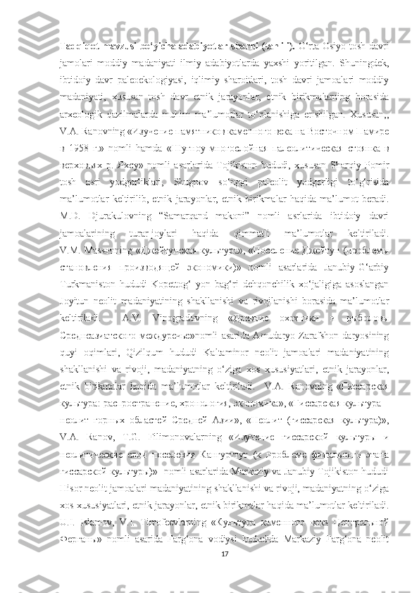 Tadqiqot mavzusi bo‘yicha adabiyotlar sha r hi (tahlili).   O‘rta Osiyo tosh davri
jamolari   moddiy   madaniyati   ilmiy   adabiyotlarda   yaxshi   yoritilgan.   Shuningdek,
ibtidoiy   davr   paleoekologiyasi,   iqlimiy   sharoitlari,   tosh   davri   jamoalari   moddiy
madaniyati,   xususan   tosh   davr   etnik   jarayonlar,   etnik   birikmalarning   borasida
arxeologik   qazilmalarda   muhim   ma’lumotlar   to‘planishiga   erishilgan.   Xususan,,
V.A. Ranovning «Изучение памятников каменного века на Восточном Памире
в   1958   г.»   nomli   hamda   «Шугноу-многослойная   палеолитическая   стоянка   в
верховьях   р.   Яхсу»   nomli   asarlarida   Tojikiston   hududi,   xususan   Sharqiy   Pomir
tosh   asri   yodgorliklari,   Shugnov   so‘nggi   paleolit   yodgorligi   to‘g‘risida
ma’lumotlar   keltirilib,   etnik   jarayonlar,   etnik   birikmalar   haqida   ma’lumot   beradi.
M.D.   Djurakulovning   “Samarqand   makoni”   nomli   asrlarida   ibtidoiy   davri
jamoalarining   turar-joylari   haqida   qimmatli   ma’lumotlar   keltiriladi.
V.M.   Massonning   «Джейтунская   культура»,   «Поселение   Джейтун   (проблемы
становления   производящей   экономики)»   nomli   asarlarida   Janubiy-G‘arbiy
Turkmaniston   hududi   Kopettog‘   yon   bag‘ri   dehqonchilik   xo‘jaligiga   asoslangan
Joyitun   neolit   madaniyatining   shakllanishi   va   rivojlanishi   borasida   ma’lumotlar
keltiriladi.     A.V.   Vinogradovning   «Древние   охотники   и   рыболовы
Среднеазиатского   междуречье»nomli   asarida   Amudaryo   Zarafshon   daryosining
quyi   oqimlari,   Qizilqum   hududi   Kaltaminor   neolit   jamoalari   madaniyatining
shakllanishi   va   rivoji,   madaniyatning   o‘ziga   xos   xususiyatlari,   etnik   jarayonlar,
etnik   birikmalar   haqida   ma’lumotlar   keltiriladi.     V.A.   Ranovning   «Гиссарская
культура: распространение, хронология, экономика», «Гиссарская культура –
неолит   горных   областей   Средней   Азии»,   «Неолит   (гиссарская   культура)»,
V.A.   Ranov,   T.G.   Filimonovalarning   «Изучение   гиссарской   культуры   и
неолитические   слои   поселения   Кангурттут   (к   проблеме   финального   этапа
гиссарской культуры)»   nomli asarlarida Markaziy va Janubiy Tojikiston hududi
Hisor neolit jamoalari madaniyatining shakllanishi va rivoji, madaniyatning o‘ziga
xos xususiyatlari, etnik jarayonlar, etnik birikmalar haqida ma’lumotlar keltiriladi.
U.I.   Islamov,   V.I.   Timofeevlarning   «Культура   каменного   века   Центральной
Ферганы»   nomli   asarida   Farg‘ona   vodiysi   hududida   Markaziy   Farg‘ona   neolit
17 