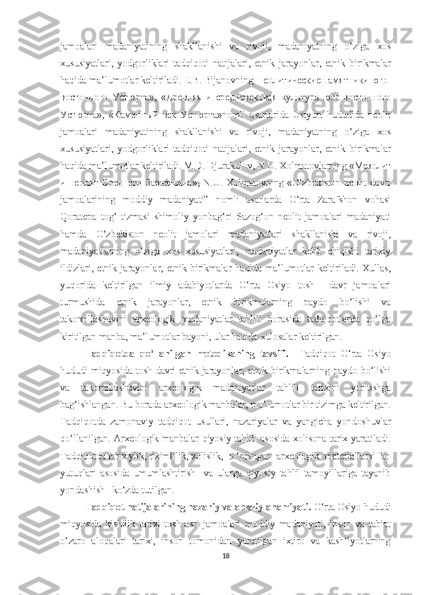 jamoalari   madaniyatining   shakllanishi   va   rivoji,   madaniyatning   o‘ziga   xos
xususiyatlari,   yodgorliklari   tadqiqoti   natijalari,   etnik   jarayonlar,   etnik   birikmalar
haqida ma’lumotlar keltiriladi. E.B. Bijanovning Неолитические памятники юго-
восточного   Устюрта»,   «Древняя   и   средневековая   культура   юго-восточного
Устюрта»,   «Каменный   век   Устюрта»nomli   asarlarida   Ustyurt   hududida   neolit
jamoalari   madaniyatining   shakllanishi   va   rivoji,   madaniyatning   o‘ziga   xos
xususiyatlari,   yodgorliklari   tadqiqoti   natijalari,   etnik   jarayonlar,   etnik   birikmalar
haqida ma’lumotlar keltiriladi. M.D. Djurakulov, N.U. Xolmatovlarning «Мезолит
и   неолит   Среднего   Зарафшана»,   N.U.   Xolmatovning   «O‘zbekiston   neolit   davri
jamoalarining   moddiy   madaniyati”   nomli   asarlarda   O‘rta   Zarafshon   vohasi
Qoratepa   tog‘   tizmasi   shimoliy   yonbag‘ri   Sazog‘on   neolit   jamoalari   madaniyati
hamda   O‘zbekiston   neolit   jamolari   madaniyatlari   shakllanishi   va   rivoji,
madaniyatlarning   o‘ziga   xos   xususiyatlari,   madaniyatlar   kelib   chiqishi   tarixiy
ildizlari,   etnik   jarayonlar,   etnik   birikmalar   haqida   ma’lumotlar   keltiriladi.   Xullas,
yuqorida   keltirilgan   ilmiy   adabiyotlarda   O‘rta   Osiyo   tosh     davr   jamoalari
turmushida   etnik   jarayonlar,   etnik   birikmalarning   paydo   bo‘lishi   va
takomillashuvini   arxeologik   madaniyatlar   tahlili   borasida   tadqiqotlarda   qo‘lga
kiritilgan manba, ma’lumotlar bayoni, ular haqida xulosalar keltirilgan.
Tadqiqotda   qo‘llanilgan   metodikaning   tavsifi.     Tadqiqot   O‘rta   Osiyo
hududi miqyosida tosh davri etnik jarayonlar, etnik birikmalarning paydo bo‘lishi
va   takomillashuvini   arxeologik   madaniyatlar   tahlili   tarixini   yoritishga
bag‘ishlangan. Bu borada arxeologik manbalar, ma’lumotlar bir tizimga keltirilgan.
Tadqiqotda   zamonaviy   tadqiqot   usullari,   nazariyalar   va   yangicha   yondoshuvlar
qo‘llanilgan. Arxeologik manbalar qiyosiy tahlili asosida xolisona tarix yaratiladi.
Tadqiqotda tarixiylik, tizimlilik, xolislik,  to‘plangan  arxeologik  materiallarni fan
yutuqlari   asosida   umumlashtirish     va   ularga   qiyosiy   tahlil   tamoyillariga   tayanib
yondashish   ko‘zda tutilgan.
Tadqiqot natijalarining nazariy va amaliy ahamiyati.  O‘rta Osiyo hududi
miqyosida   kishilik   tarixi   tosh   asri   jamoalari   moddiy   madaniyati,   inson   va   tabiat
o‘zaro   aloqalari   tarixi,   inson   tomonidan   yaratilgan   ixtiro   va   kashfiyotlarning
18 