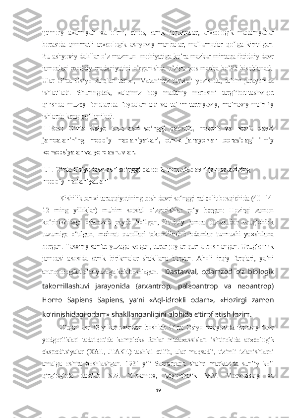 ijtimoiy   axamiyati   va   o‘rni,   etnos,   etnik   birikmalar,   arxeologik   madaniyatlar
borasida   qimmatli   arxeologik   ashyoviy   manbalar,   ma’lumotlar   qo’lga   kiritilgan.
Bu ashyoviy dalillar o’z mazmun- mohiyatiga ko’ra mazkur mintaqa ibtidoiy davr
jamoalari  moddiy madaniyatini   o’rganishda  o’ziga  xos  manba bo’lib hisoblanadi.
Ular   O’rta   Osiyo   xalqlari   tarixi,     Vatanimiz   tarixini   yozishda,   ta’lim   jarayonida
ishlatiladi.   Shuningdek,   xalqimiz   boy   madaniy   merosini   targ’ibot-tashviqot
qilishda   muzey   fondlarida   foydalaniladi   va   ta’lim-tarbiyaviy,   ma’naviy-ma’rifiy
ishlarda keng qo’llaniladi. 
I   Bob:   O‘rta   Osiyo   tosh   asri   so‘nggi   paleolit,   mezolit   va   neolit   davri
jamoalarining   moddiy   madaniyatlari,   etnik   jarayonlar   borasidagi   ilmiy
konsepsiyalar va yondashuvlar.
I.   1 .  O‘rta Osiyo tosh asri so‘nggi paleolit, mezolit davri jamoalarining 
moddiy madaniyatlari
Kishilik tarixi taraqqiyotining tosh davri so‘nggi paleolit bosqichida (40- 14-
12   ming   yilliklar)   muhim   sotsial   o‘zgarishlar   ro‘y   bergan:   Hozirgi   zamon
ko‘rinishidagi   odamzod   paydo   bo‘lgan,   ibtidoiy   jamoa   tuzumidan   urug‘chilik
tuzumiga   o‘tilgan,   mehnat   qurollari   takomillashib   odamlar   turmushi   yaxshilana
borgan. Tasviriy san’at yuzaga kelgan, turar-joylar qurila boshlangan. Urug‘chilik
jamoasi   asosida   etnik   birikmalar   shakllana   borgan.   Aholi   irqiy   farqlari,   ya’ni
antropologik tiplar yuzaga kelaboshlagan. Dastavval,   odamzod   o‘z   biologik
takomillashuvi   jarayonida   (arxantrop,   paleoantrop   va   neoantrop)
Homo   Sapiens   Sapiens,   ya’ni   «Aql-idrokli   odam»,   «Hozirgi   zamon
ko‘rinishidagi odam» shakllanganligini alohida e’tirof etish lozim. 
O‘tgan   asr   30-yillar   oxiridan   boshlab   O‘rta   Osiyo   miqyosida   ibtidoiy   davr
yodgorliklari   tadqiqotida   kompleks   fanlar   mutaxassislari   ishtirokida   arxeologik
ekspeditsiyalar   (XAE,   JTAKE)   tashkil   etilib,   ular   maqsadli,   tizimli   izlanishlarni
amalga   oshira   boshlashgan.   1931   yili   Samarqand   shahri   markazida   sun’iy   ko‘l
qirg‘og‘ida   dastlab   N.P.   Xorlamov,   keyinchalik   M.V.   Voevodskiy   va
19 