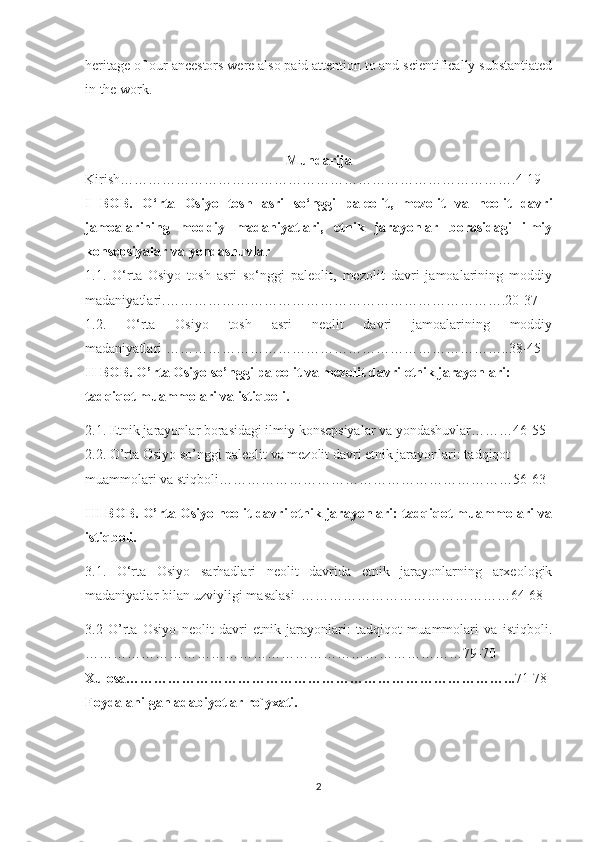 heritage of our ancestors were also paid attention to and scientifically substantiated
in the work.
Mundarija
Kirish… ……………………………………………………………………….4-19
I   BOB .   O‘rta   Osiyo   tosh   asri   so‘nggi   paleolit,   mezolit   va   neolit   davri
jamoalarining   moddiy   madaniyatlari,   etnik   jarayonlar   borasidagi   ilmiy
konsepsiyalar va yondashuvlar
1.1.   O‘rta   Osiyo   tosh   asri   so‘nggi   paleolit,   mezolit   davri   jamoalarining   moddiy
madaniyatlari .……………………………………………………………….20-37
1.2.   O‘rta   Osiyo   tosh   asri   neolit   davri   jamoalarining   moddiy
madaniyatlari … ……………………………………………………………..38-45  
II  B OB . O’rta Osiyo so’nggi paleolit va mezolit davri etnik jarayonlari: 
tadqiqot muammolari va istiqboli.
2.1. Etnik jarayonlar borasidagi ilmiy konsepsiyalar va yondashuvlar………46-55
2.2. O’rta Osiyo so’nggi paleolit va mezolit davri etnik jarayonlari: tadqiqot 
muammolari va stiqboli…………………………… …………………………56-63
III BOB.  O’rta Osiyo neolit davri etnik jarayonlari: tadqiqot muammolari va
istiqboli.
3.1 .   O‘rta   Osiyo   sarhadlari   neolit   davrida   etnik   jarayonlarning   arxeologik
madaniyatlar bilan uzviyligi masalasi    ………………………………………64-68
3.2   O’rta   Osiyo   neolit   davri   etnik   jarayonlari:   tadqiqot   muammolari   va   istiqboli.
………………………………………………………………………79-70
Xulosa………………………………………………………………………... 71-78
Foydalanilgan adabiyotlar ro`yxati.
2 
