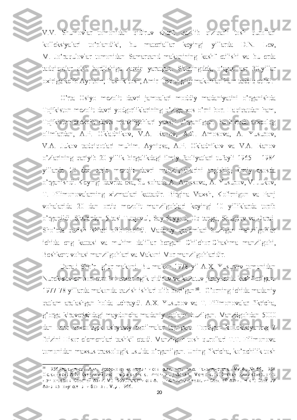 V.V.   Shumovlar   tomonidan   qidiruv   shurfi   qazilib   qiziqarli   tosh   qurollari
kolleksiyalari   to‘plandiki,   bu   materiallar   keyingi   yillarda   D.N.   Lev,
M.   Jo‘raqulovlar   tomonidan   Samarqand   makonining   kashf   etilishi   va   bu   erda
tadqiqotlar   olib   borilishiga   zamin   yaratgan.   S h uningdek,   o‘tgan   asr   30-yillar
oxiriga kelib Ayritom, Teshik-tosh, Amir-Temur  g`or makonlari ham tadqiq etildi.
O’rta   Osiyo   mezolit   davri   jamoalari   moddiy   madaniyatini   o’rganishda
Tojikiston   mezolit   davri   yodgorliklarining  o’ziga  xos   o’rni   bor.  Haqiqatdan   ham,
Tojikiston   mezolit   davri   manzilgohlari   yaxshi   o’rganilgan.   Bu   borada   arxeolog
olimlardan,   A.P.   Okladnikov,   V.A.   Ranov,   A.G.   Amosova,   A.   Yusupov,
V.A.   Jukov   tadqiqotlari   muhim.   Ayniqsa,   A.P.   Okladnikov   va   V.A.   Ranov
o’zlarining   qariyib   20   yillik   birgalikdagi   ilmiy   faoliyatlari   tufayli   1965   –   1984
yillarda   10   dan   ortiq   mezolit   davri   manzilgohlarini   topishib,   ilmiy   asosda
o’rganishdi. Keyingi  davrda esa,  bu sohada  A. Amosova,  A. Yusupov,  V. Jukov,
T.   Filimonovalarning   xizmatlari   kattadir.   Birgina   Vaxsh,   Kofirnigon   va   Panj
vohalarida   20   dan   ortiq   mezolit   manzilgohlari   keyingi   10   yilliklarda   topib
o’rganildi.  Shulardan   5  tasi  Tutqovul,  Say-Sayyod,  Oq  tanga,  Shugnov  va  Darai-
Sho’rda   qazish   ishlari   olib   borildi.   Madaniy   qatlamlari   buzilgan   manzilgohlar
ichida   eng   kattasi   va   muhim   dalillar   bergani   Chilchor-Chashma   manzilgohi,
Beshkent vohasi manzilgohlari va Makoni-Mor manzilgohlaridir.
Dara-i-Sho’r     g’or   makoni.   Bu   makon   1978   yil   A.X.   Yusupov   tomonidan
Nurek suv ombori atrofini arxeologik qidiruv va kuzatuv jarayonida kashf etilgan.
1977-78 yillarda makonda qazish ishlari olib borilgan 38
.  G’orning ichida madaniy
qatlam   aralashgan   holda   uchraydi.   A.X.   Yusupov   va   T.   Filimonovalar   fikricha,
g’orga   kiraverishdagi   maydoncha   madaniy   qatlami   buzilgan.   Manzilgohdan   5000
dan   ortiq   arxeologik   ashyoviy   topilmalar   topilgan.   Topilgan   kollektsiyaning   7
foizini   Hisor   elementlari   tashkil   etadi.   Manzilgoh   tosh   qurollari   T.T.   Filimonova
tomonidan maxsus trassologik usulda o’rganilgan. Uning fikricha, ko’pchilik tosh
38
  1956.Окладников   А.П.   Исследования   памятников   каменного   века   Таджикистана.   МИА,   №   66,   1958
Окладников А.П. Каменный век   Таджикистана.  Итоги и проблемы. Материалы 11  совещания археологов
и этнографов  Средней Азии. М.: 1959.Окладников А.П.  Палеолит и мезолит Средней Азии.  В кн.: Средняя
Азия в эпоху камня  и бронзы. М.,Л. 1966. 
20 