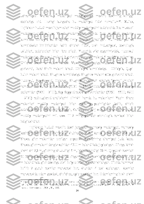 uchramaydi.   Markansuy   madaniyati   manzilgohlari   mezolit   davrining   so’nggi
etaplariga   oid.   Hozirgi   kungacha   bu   madaniyat   ildizi   noma`lum 47
.   Xullas,
Tojikiston hududi mezolit jamoalari moddiy madaniyatini tadqiqotida 2 ta mustaqil
madaniyat   Tutqovul   va   Vaxsh   madaniyatlari   hamda   2   ta   mustaqil   madaniy
kompleks   Obikiyik   va   Shugnov,   ilmiy   jihatdan   ajratilgan.   Bu   madaniyat   va
komplekslar   bir-birlaridan   kelib   chiqish   ildizi,   tosh   industriyasi,   texnologik
uslublari,   tadqiqotlari   bilan   farq   qiladi.   Yuqorida   zikr   etganimizdek,   Tutqovul
madaniyatiga Tutqovul makoni 3-gorizonti, Oqtanga makoni 6-madaniy qatlami va
Chilchor-Chashma   makoni   kiradi.   Vaxsh   madaniyatiga   Tutqovul   makoni   2a-
gorizonti,   Darai-Sho’r   makoni   kiradi.   Obikiyik   kompleksiga   -   Obikiyik,   Quyi-
bulon makoni kiradi. Shugnov kompleksiga Shugnov makoni «O» gorizonti kiradi.
Tutqovul,   Say-Sayyod,   Oqtanga,   Shugnov   makonlari   stratigrafik   ma`lumotlari
hamda   Tutqovul   2   gorizontidan   (6070   –   6310),   Oqtanga   makoni   6-madaniy
qatlamidan (6830 – 7100), Say-Sayyod pastki gorizontlaridan (6350 – 6600; 8900
–   9170)   radiouglerod   analizlarini   olinishi   hamda   bu   makonlarni   Yaqin   Sharq
makonlari   moddiy   madaniyati   bilan   madaniy   yaqinligidan   kelib,   chiqib
tadqiqotchilar   Tojikistonning   Vaxsh,   Kafirnigon,   Panj   vohalari   mezolit   jamoalari
moddiy   madaniyatini   mil.   avv.   11-7   ming   yilliklar   xronologik   ramkasi   bilan
belgilashdilar.
Tojikiston   hududi   mezolit   davri   jamoalari   ma`naviy   madaniyati,   ma`naviy
kechinmalarini   bilib   olishimizda   shubhasiz,   V.A.   Ranov   tomonidan   1958   yili
Shaxta   g’or   makonidan   topilgan   qoyatosh   rasmlarining   ahamiyati   juda   katta.
Shaxta g’or makoni dengiz sathidan 4200 m balandlikda joylashgan. G’orga kirish
qismi eni 7,5 m, g’orning chuqurligi 6 m, lekin balandligi 25 m. Qoyatosh rasmlari
20-25 metr kvadrat maydon sathida o’rganilgan. Bu rasmlar g’orning polidan 1,6-2
m balandlikda g’or devoriga qizil bo’yoq bilan rasmlar ishlangan. G’orda hammasi
bo’lib   7   guruh   rasmlar   manzarasi   bor,   shundan   4   tasi   saqlangan.   Rasmlar
manzarasida odam gavdasi, cho’chqa, ayiq tasvirlari bor. Odamlarning bosh qismi
47
  Изучение   памятников   каменного   века   на   Восточном   Памире   в   1958   г.   Труды   АН   Таджикистана,   т.17,
1961.Ранов   В.А.   Памир   и   проблема   заселения   высокогорной   Азии   человеком   каменного   века.   «Страны   и
народы Востока» вып.   ХУ1, М., 1975.
24 