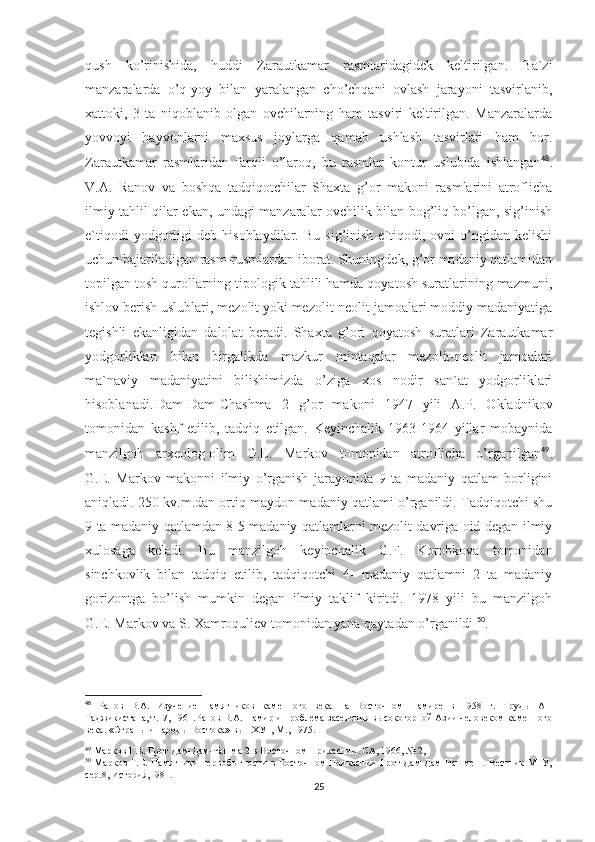 qush   ko’rinishida,   huddi   Zarautkamar   rasmlaridagidek   keltirilgan.   Ba`zi
manzaralarda   o’q-yoy   bilan   yaralangan   cho’chqani   ovlash   jarayoni   tasvirlanib,
xattoki,   3   ta   niqoblanib   olgan   ovchilarning   ham   tasviri   keltirilgan.   Manzaralarda
yovvoyi   hayvonlarni   maxsus   joylarga   qamab   ushlash   tasvirlari   ham   bor.
Zarautkamar   rasmlaridan   farqli   o’laroq,   bu   rasmlar   kontur   uslubida   ishlangan 48
.
V.A.   Ranov   va   boshqa   tadqiqotchilar   Shaxta   g’or   makoni   rasmlarini   atroflicha
ilmiy tahlil qilar ekan, undagi manzaralar ovchilik bilan bog’liq bo’lgan, sig’inish
e`tiqodi   yodgorligi   deb  hisoblaydilar.   Bu   sig’inish   e`tiqodi,   ovni   o’ngidan  kelishi
uchun bajariladigan rasm-rusmlardan iborat. Shuningdek, g’or madaniy qatlamidan
topilgan tosh qurollarning tipologik tahlili hamda qoyatosh suratlarining mazmuni,
ishlov berish uslublari, mezolit yoki mezolit-neolit jamoalari moddiy madaniyatiga
tegishli   ekanligidan   dalolat   beradi.   Shaxta   g’ori   qoyatosh   suratlari   Zarautkamar
yodgorliklari   bilan   birgalikda   mazkur   mintaqalar   mezolit-neolit   jamoalari
ma`naviy   madaniyatini   bilishimizda   o’ziga   xos   nodir   san`at   yodgorliklari
hisoblanadi. Dam-Dam-Chashma   2   g’or   makoni   1947   yili   A.P.   Okladnikov
tomonidan   kashf   etilib,   tadqiq   etilgan.   Keyinchalik   1963-1964   yillar   mobaynida
manzilgoh   arxeolog-olim   G.E.   Markov   tomonidan   atroflicha   o’rganilgan 49
.
G.E.   Markov   makonni   ilmiy   o’rganish   jarayonida   9   ta   madaniy   qatlam   borligini
aniqladi. 250 kv.m.dan ortiq maydon madaniy qatlami o’rganildi. Tadqiqotchi shu
9 ta madaniy qatlamdan 8-5 madaniy qatlamlarni mezolit davriga oid degan ilmiy
xulosaga   keladi.   Bu   manzilgoh   keyinchalik   G.F.   Korobkova   tomonidan
sinchkovlik   bilan   tadqiq   etilib,   tadqiqotchi   4-   madaniy   qatlamni   2   ta   madaniy
gorizontga   bo’lish   mumkin   degan   ilmiy   taklif   kiritdi.   1978   yili   bu   manzilgoh
G.E. Markov va S. Xamroquliev tomonidan yana qaytadan o’rganildi  50
. 
48
  Ранов   В.А.   Изучение   памятников   каменного   века   на   Восточном   Памире   в   1958   г.   Труды   АН
Таджикистана, т.17, 1961.Ранов В.А. Памир и проблема заселения высокогорной Азии человеком каменного
века. «Страны и народы Востока» вып.ХУ1, М., 1975.
49
 Марков Г.Е. Грот Дам-Дам-Чашма-2 в Восточном Прикаспии. СА, 1966,   № 2, 
50
  Марков Г.Е. Памятники первобытности в Восточном Прикаспии-Грот  Дам-Дам-Чашме 1. Вестник  МГУ,
сер.8, История,1981.
25 