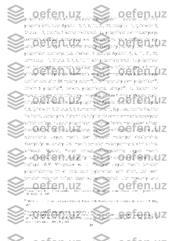 yodgorliklari  bir  necha  xronologik guruhlarga  ajratilgan:  1-  guruhga  10 dan ortiq
yodgorlik   kirib,   bular   Aydabol-   2,   4,   7,   10,   20,   23;   Oqtayloq-   1;   Qo’shxotin-2;
Churuk   –   2;   Oqto’ba-2   kabilar   hisoblanadi.   Bu   yodgorliklar   tosh   industriyasiga
assimetrik   shakldagi   trapettsiyalar   xos.   Ikki   taraflama   ishlov   berilgan   o’q   yoy
uchlari   ham   uchraydi.   Bu   qurolar   Sharqiy   Kaspiybo’yi,   Janubiy   Ural   mezolit
yodgorliklari   qurollariga   juda   o’xshash.   2-   guruhga   Aydabol-   6,   9,   11,   21,   22;
Jarimquduq – 1; Churuk- 2, 3, 7, 10, 11 kabi yodgorliklar kiradi. Bu yodgorliklar
tosh   industriyasiga   geometrik   shakldagi   qurollar   xos   bo’lib,   mil.avv.   7-6   ming
yilliklar   bilan   belgilanadi.   Asimmetrik   va   yirik   simmetrik   shakldagi   trapetsiya
qurollari Jabal g’ori 5A madaniy qatlami 54
, Uralning janubiy qismi yodgorliklari 55
,
Obishir   5   yodgorligi 56
,   Oshxona   yodgorliklarida   uchraydi 57
.   Bu   faktlarni   o’zi
mazkur turdagi qurollar O’rta Osiyo miqyosida mil.avv 6 ming yillikkacha paydo
bo’lganligini ko’rsatadi. 3- guruh yodgorliklari Aydabal 2, 4, 7, 10, 20; Oqtoyloq
4, 5; Qo’shxotin 2, Churuk 2, 2; Sumbetimer 1, Dahli, Say-Utes, Oqto’ba 2 kabilar
hisoblanib, ulardan yirik o’lchamli tik bo’yli cho’ziqsimon simmetrik trapetsiyalar
ko’plab topilgan. Bu guruh yodgorliklari E. Bijanov fikricha mezolit davri so’nggi
bosqichlari   va   ilk   neolit   jamoalariga   tegishli   hisoblanadi.   E.   Bijanov   o’z
tadqiqotlarida   Ustyurt   mezolit   davri   jamoalari   madaniyati   shakllanishida
Kaspiybo’yi   va   Janubiy   Ural   mezolit   jamoalari   madaniyatining   ta`sirini   alohida
ko’rsatadi.   Masalan,   Yangel   tipidagi   trapetsiyalarning   Ustyurt   mezolit
yodgorliklarida topilishini Kaspiybo’yi hududidan jamoalarning siljib kelishi bilan
bog’laydi.   A.V.   Vinogradov   va   E.   Bijanovlar   Ustyurt   mezolit   jamoalari
yodgorliklarining   bir   xil   tipda   qator   joylanishidan   kelib   chiqib,   ular   ovchi
jamoalari   makonlari   bo’lgan   degan   xulosani   berishadi.   Ular   mavsumiy   uzoq
54
  Окладников   А.П. Пещера  Джебел - памятник древней   культуры   прикаспийских   племен    Туркмении. -
ТЮТАКЭ. Т.7. 1956.
55
  Матюшин   Г.Н.   О   южных   связях   мезолита   Урала.   В   сб.   Археология   и   этнография   Башкирии.   Т.2.   Уфа,
1964.
56
Исламов У.И.Обиширская культура. Ташкент,Фан, 1980. 
57
  Изучение   памятников   каменного   века   на   Восточном   Памире   в   1958   г.   Труды   АН   Таджикистана,   т.17,
1961.Ранов   В.А.   Памир   и   проблема   заселения   высокогорной   Азии   человеком   каменного   века.   «Страны   и
народы Востока» вып.ХУ1, М., 1975.
27 