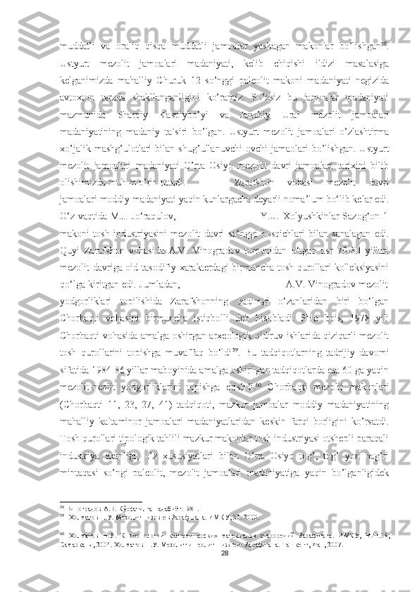 muddatli   va   oraliq   qisqa   muddatli   jamoalar   yashagan   makonlar   bo’lishgan 58
.
Ustyurt   mezolit   jamoalari   madaniyati,   kelib   chiqishi   ildizi   masalasiga
kelganimizda   mahalliy   Churuk   12   so’nggi   paleolit   makoni   madaniyati   negizida
avtoxton   tarzda   shakllanganligini   ko’ramiz.   So’zsiz   bu   jamoalar   madaniyati
mazmunida   Sharqiy   Kaspiybo’yi   va   Janubiy   Ural   mezolit   jamoalari
madaniyatining   madaniy   ta`siri   bo’lgan.   Ustyurt   mezolit   jamoalari   o’zlashtirma
xo’jalik   mashg’ulotlari   bilan   shug’ullanuvchi   ovchi   jamaolari   bo’lishgan.   Ustyurt
mezolit   jamoalari   madaniyati   O’rta   Osiyo   mezolit   davri   jamoalari   tarixini   bilib
olishimizda muhim o’rin tutadi. Zarafshon   vohasi   mezolit   davri
jamoalari moddiy madaniyati yaqin kunlargacha deyarli noma’lum bo‘lib kelar edi.
O‘z vaqtida M.J. Jo‘raqulov,                                                 Y.U. Xolyushkinlar Sazog‘on 1
makoni   tosh   industriyasini   mezolit   davri   so‘nggi   bosqichlari   bilan   sanalagan   edi.
Quyi   Zarafshon   vohasida   A.V.   Vinogradov   tomonidan   o‘tgan   asr   70-80   yillari
mezolit davriga oid tasodifiy xarakterdagi birmuncha tosh qurollari kolleksiyasini
qo‘lga kiritgan edi. Jumladan,                                                                   A.V. Vinogradov mezolit
yodgorliklari   topilishida   Zarafshonning   qadimgi   o‘zanlaridan   biri   bo‘lgan
Chorbaqti   vohasini   birmuncha   istiqbolli   deb   hisobladi.   SHu   bois,   1978   yili
Chorbaqti vohasida amalga oshirgan arxeologik qidiruv ishlarida qiziqarli mezolit
tosh   qurollarini   topishga   muvaffaq   bo‘ldi 59
.   Bu   tadqiqotlarning   tadrijiy   davomi
sifatida 1984-86 yillar maboyinida amalga oshirilgan tadqiqotlarda esa 60 ga yaqin
mezolit-neolit   yodgorliklarini   topishga   erishdi. 60
  Chorbaqti   mezolit   makonlari
(Chorbaqti   11,   23,   27,   41)   tadqiqoti,   mazkur   jamoalar   moddiy   madaniyatining
mahalliy   kaltaminor   jamoalari   madaniyatlaridan   keskin   farqi   borligini   ko’rsatdi.
Tosh qurollari tipologik tahlili mazkur makonlar tosh industriyasi otshepli-paraqali
industriya   ekanligi,   o’z   xususiyatlari   bilan   O’rta   Osiyo   tog’,   tog’   yon   bag’ri
mintaqasi   so’ngi   paleolit,   mezolit   jamoalari   madaniyatiga   yaqin   bo’lganligidek
58
 Виноградов А.В. Кўрсатилган адабиёт.1981.
59
    Холматов Н.У. Мезолит низовьев Зарафшана. ИМКУ, 30. 2000.
60
  Холматов   Н.У.   К   хронологии   келтаминарских   материалов   староречий   Зарафшана.   ИМКУ,   Вып. 3 4,
Самарканд, 2004.   Холматов Н.У. Мезолит и неолит Нижнего Зарафшана. Ташкент, Фан, 2007.
28 