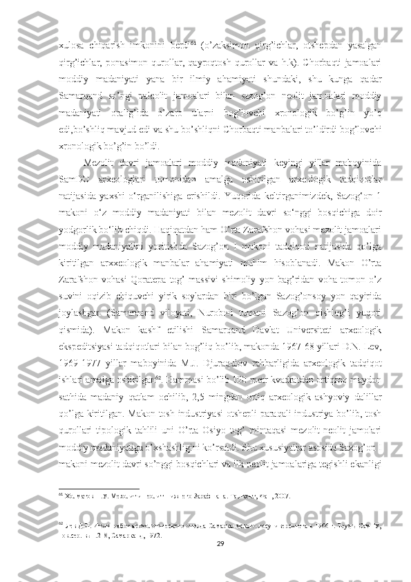 xulosa   chiqarish   imkonini   berdi 61
  (o’zaksimon   qirg’ichlar,   otshepdan   yasalgan
qirg’ichlar,   ponasimon   qurollar,   qayroqtosh   qurollar   va   h.k).   Chorbaqti   jamoalari
moddiy   madaniyati   yana   bir   ilmiy   ahamiyati   shundaki,   shu   kunga   qadar
Samarqand   so’ngi   paleolit   jamoalari   bilan   sazog’on   neolit   jamoalari   moddiy
madaniyati   oralig’ida   o’zaro   ularni   bog’lovchi   xronologik   bo’g’in   yo’q
edi,bo’shliq mavjud edi va shu bo’shliqni Chorbaqti manbalari to’ldirdi bog’lovchi
xronologik bo’g’in bo’ldi. 
Mezolit   davri   jamoalari   moddiy   madaniyati   keyingi   yillar   maboyinida
SamDU   arxeologlari   tomonidan   amalga   oshirilgan   arxeologik   tadqiqotlar
natijasida   yaxshi   o‘rganilishiga   erishildi.   Yuqorida   keltirganimizdek,   Sazog‘on   1
makoni   o‘z   moddiy   madaniyati   bilan   mezolit   davri   so‘nggi   bosqichiga   doir
yodgorlik bo‘lib chiqdi. Haqiqatdan ham O’rta Zarafshon vohasi mezolit jamoalari
moddiy   madaniyatini   yoritishda   Sazog’on   I   makoni   tadqiqoti   natijasida   qo’lga
kiritilgan   arxxeologik   manbalar   ahamiyati   muhim   hisoblanadi.   Makon   O’rta
Zarafshon   vohasi   Qoratepa   tog’   massivi   shimoliy   yon   bag’ridan   voha   tomon   o’z
suvini   oqizib   chiquvchi   yirik   soylardan   biri   bo’lgan   Sazog’onsoy   yon   qayirida
joylashgan   (Samarqand   viloyati,   Nurobod   tumani   Sazog’on   qishlog’i   yuqori
qismida).   Makon   kashf   etilishi   Samarqand   Davlat   Universiteti   arxeologik
ekspeditsiyasi tadqiqotlari bilan bog’liq bo’lib, makonda 1967-68 yillari D.N. Lev,
1969-1977   yillar   maboyinida   M.J.   Djuraqulov   rahbarligida   arxeologik   tadqiqot
ishlari amalga oshirilgan 62
. Hammasi bo’lib 100 metr kvadratdan ortiqroq maydon
sathida   madaniy   qatlam   ochilib,   2,5   mingdan   ortiq   arxeologik   ashyoviy   dalillar
qo’lga kiritilgan. Makon tosh industriyasi otshepli paraqali  industriya bo’lib, tosh
qurollari   tipologik   tahlili   uni   O’rta   Osiyo   tog’   mintaqasi   mezolit-neolit   jamolari
moddiy madaniyatiga o’xshashligini ko’rsatdi. Shu xususiyatlar asosida Sazog’on I
makoni mezolit davri so’nggi bosqichlari va ilk neolit jamoalariga tegishli ekanligi
61
  Холматов Н.У. Мезолит и неолит Нижнего Зарафшана. Ташкент, Фан, 2007.
62
  Лев Д.Н. Итоги работ археологического отряда Самаркандского госуниверситета в 1966 г. Труды СамГУ,
нов.сер. вып.218, Самарканд, 1972. 
29 