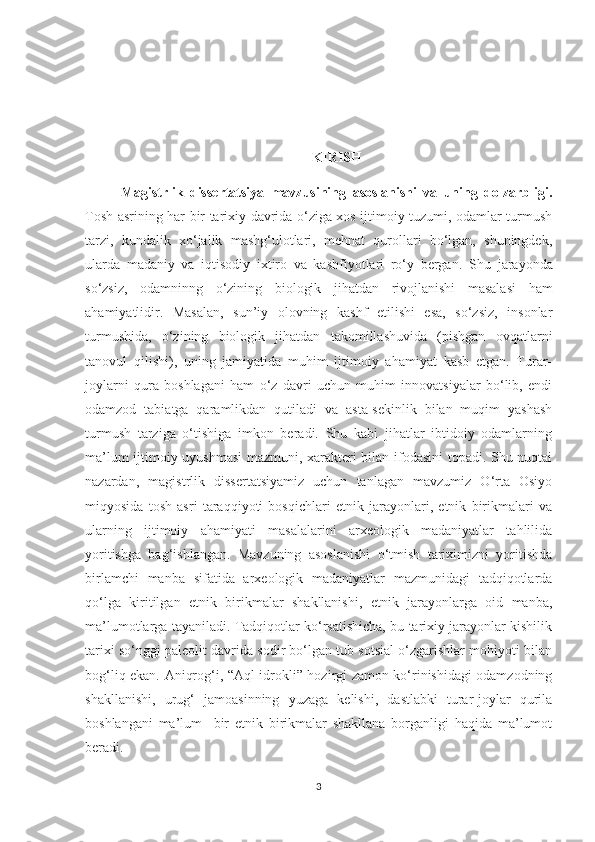 K IRISH
Magistrlik   dissertatsiya   mavzusining   asoslanishi   va   uning   dolzarbligi.
Tosh asrining har bir tarixiy davrida o‘ziga xos ijtimoiy tuzumi, odamlar turmush
tarzi,   kundalik   xo‘jalik   mashg‘ulotlari,   mehnat   qurollari   bo‘lgan,   shuningdek,
ularda   madaniy   va   iqtisodiy   ixtiro   va   kashfiyotlari   ro‘y   bergan.   S h u   jarayonda
so‘zsiz,   odamninng   o‘zining   biologik   jihatdan   rivojlanishi   masalasi   ham
ahamiyatlidir.   Masalan,   sun’iy   olovning   kashf   etilishi   esa,   so‘zsiz,   insonlar
turmushida,   o‘zining   biologik   jihatdan   takomillashuvida   (pishgan   ovqatlarni
tanovul   qilishi),   uning   jamiyatida   muhim   ijtimoiy   ahamiyat   kasb   etgan.   Turar-
joylarni   qura   boshlagani   ham   o‘z   davri   uchun   muhim   innovatsiyalar   bo‘lib,   endi
odamzod   tabiatga   qaramlikdan   qutiladi   va   asta-sekinlik   bilan   muqim   yashash
turmush   tarziga   o‘tishiga   imkon   beradi.   Shu   kabi   jihatlar   ibtidoiy   odamlarning
ma’lum ijtimoiy uyushmasi  mazmuni, xarakteri bilan ifodasini topadi. Shu nuqtai
nazardan,   magistrlik   dissertatsiyamiz   uchun   tanlagan   mavzumiz   O‘rta   Osiyo
miqyosida   tosh   asri   taraqqiyoti   bosqichlari   etnik   jarayonlari,   etnik   birikmalari   va
ularning   ijtimoiy   ahamiyati   masalalarini   arxeologik   madaniyatlar   tahlilida
yoritishga   bag‘ishlangan.   Mavzuning   asoslanishi   o‘tmish   tariximizni   yoritishda
birlamchi   manba   sifatida   arxeologik   madaniyatlar   mazmunidagi   tadqiqotlarda
qo‘lga   kiritilgan   etnik   birikmalar   shakllanishi,   etnik   jarayonlarga   oid   manba,
ma’lumotlarga tayaniladi. Tadqiqotlar ko‘rsatishicha, bu tarixiy jarayonlar kishilik
tarixi so‘nggi paleolit davrida sodir bo‘lgan tub sotsial o‘zgarishlar mohiyoti bilan
bog‘liq ekan. Aniqrog‘i, “Aql-idrokli” hozirgi zamon ko‘rinishidagi odamzodning
shakllanishi,   urug‘   jamoasinning   yuzaga   kelishi,   dastlabki   turar-joylar   qurila
boshlangani   ma’lum     bir   etnik   birikmalar   shakllana   borganligi   haqida   ma’lumot
beradi.
3 