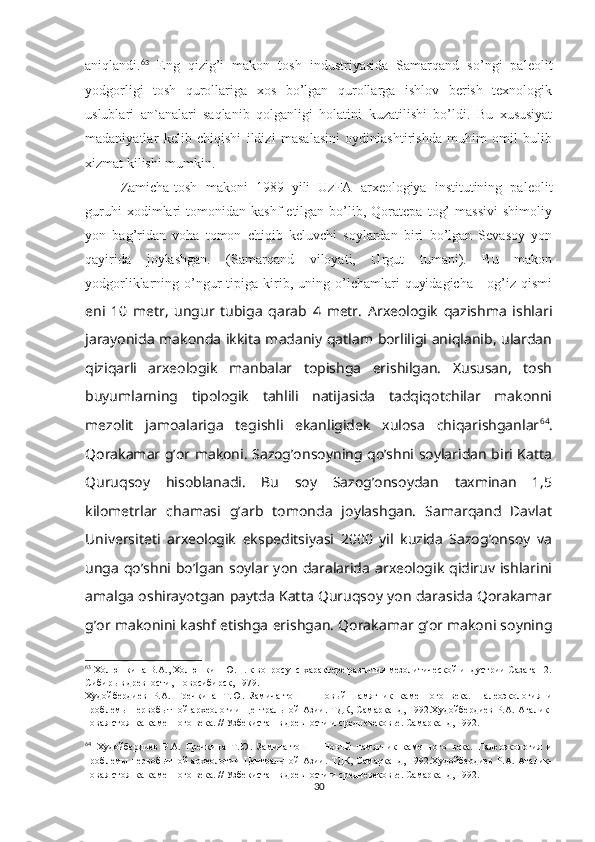 aniqlandi. 63
  Eng   qizig’i   makon   tosh   industriyasida   Samarqand   so’ngi   paleolit
yodgorligi   tosh   qurollariga   xos   bo’lgan   qurollarga   ishlov   berish   texnologik
uslublari   an`analari   saqlanib   qolganligi   holatini   kuzatilishi   bo’ldi.   Bu   xususiyat
madaniyatlar   kelib   chiqishi   ildizi   masalasini   oydinlashtirishda   muhim   omil   bulib
xizmat kilishi mumkin. 
Zamicha-tosh   makoni   1989   yili   UzFA   arxeologiya   institutining   paleolit
guruhi   xodimlari   tomonidan   kashf   etilgan  bo’lib,  Qoratepa   tog’   massivi   shimoliy
yon   bag’ridan   voha   tomon   chiqib   keluvchi   soylardan   biri   bo’lgan   Sevasoy   yon
qayirida   joylashgan.   (Samarqand   viloyati,   Urgut   tumani).   Bu   makon
yodgorliklarning  o’ngur   tipiga  kirib,  uning  o’lchamlari   quyidagicha   -  og’iz  qismi
eni   10   metr,   ungur   tubiga   qarab   4   metr.   Arxeologik   qazishma   ishlari
jarayonida makonda ikkita madaniy qatlam borliligi aniqlanib, ulardan
qiziqarli   arxeologik   manbalar   topishga   erishilgan.   Xususan,   tosh
buyumlarning   tipologik   tahlili   natijasida   tadqiqotchilar   makonni
mezolit   jamoalariga   tegishli   ekanligidek   xulosa   chiqarishganlar 64
.
Qorakamar g’or makoni. Sazog’onsoyning qo’shni soylaridan biri Katta
Quruqsoy   hisoblanadi.   Bu   soy   Sazog’onsoydan   taxminan   1,5
kilometrlar   chamasi   g’arb   tomonda   joylashgan.   Samarqand   Davlat
Universiteti   arxeologik   ekspeditsiyasi   2000   yil   kuzida   Sazog’onsoy   va
unga  qo’shni  bo’lgan  soylar yon  daralarida  arxeologik  qidiruv ishlarini
amalga oshirayotgan paytda Katta Quruqsoy yon darasida Qorakamar
g’or makonini kashf etishga erishgan. Qorakamar g’or makoni soyning
63
 Холюшкина В.А., Холюшкин Ю.П. к вопросу  с характере развития мезолитической индустрии Сазаган 2.
Сибирь в древности, Новосибирск, 1979.
Худойбердиев   Р.А.   Гречкина   Т.Ю.   Замича-тош   –   Новый   памятник   каменного   века.   Палеоэкология   и
проблемы  первобытной  археологии  Центральной  Азии. ТДК, Самарканд, 1992.Худойбердиев Р.А. Агалик-
новая стоянка каменного века.  //  Узбекистан в древности и средневековье. Самарканд, 1992.
64
  Худойбердиев   Р.А.   Гречкина   Т.Ю.   Замича-тош   –   Новый   памятник   каменного   века.   Палеоэкология   и
проблемы  первобытной  археологии  Центральной  Азии. ТДК, Самарканд, 1992.Худойбердиев Р.А. Агалик-
новая стоянка каменного века.  //  Узбекистан в древности и средневековье. Самарканд, 1992.
30 