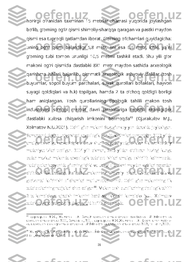 hozirgi   o’zanidan   taxminan   15   metrlar   chamasi   yuqorida   joylashgan
bo’lib, g’orning og’iz qismi shimoliy-sharqqa qaragan va pastki maydon
qismi esa tuproqli qatlamdan iborat. G’orning o’lchamlari quyidagicha:
uning   og’iz   qismi   balandligi   5,8   metr,   eni   esa   6,6   metr,   ichki,   ya`ni
g’orning   tubi   tomon   uzunligi   10,5   metrni   tashkil   etadi.   Shu   yili   g’or
makoni   og’zi   qismida   dastlabki   8X1   metr   maydon   sathida   arxeologik
qazishma   ishlari   bajarilib,   qimmatli   arxeologik   ashyoviy   dalillar   (tosh
buyumlar,   sopol   buyum   parchalari,   suyak   qurollari   bo’laklari,   hayvon
suyagi   qoldiqlari   va   h.k)   topilgan,   hamda   2   ta   o’choq   qoldig’i   borligi
ham   aniqlangan.   Tosh   qurollarining   tipologik   tahlili   makon   tosh
industriyasi   so’nggi   mezolit   davri   jamoalariga   tegishli   ekanligidek
dastlabki   xulosa   chiqarish   imkonini   bermoqda 65
  (Djurakulov   M.J.,
Xolmatov N.U.2001).   Ochil g’or makoni Sazag’onsoy yon darasida joylashgan.
Samarqand   davlat   universiteti   arxeologik   guruhi   xodimlari   tomonidan   2003-yilda
amalga   oshirilgan   arxeologik  qidiruv  shurfi   paytida   yodgorlikdan   ilk  bor   ibtidoiy
madaniyat   izlari   topilgan.   2004-yili   qisman,   2005-yildan   e`tiboran   hozirgi   kunga
qadar   mazkur   makonda   arxeologik   tadqiqot   ishlari   amalga   oshirilib   kelinmoqda.
Tadqiqotlar jarayonida g’orning ichki va uning old qismi maydon sathlari reperdan
e`tiboran   kvadratlarga   bo’linib,   makonning   umumiy   plani,   uning   vertikal   va
gorizontal   ko’rinishi   o’lchamlari   ma`lumotlari   olindi.   Ochil   g’or   makonining   ilk
tadqiqotlarining natijalari chop etilgan 66
. Makon tosh qurollarining tipologik tahlili
2   ta   kompleksga   ajratish   imkonini   berdi   va   ikkinchi   kompleks   N.U.   Xolmatov
tadqiqotiga ko’ra mezolit davriga oid bo’lib chiqmoqda.
65
  Джурақулов   М.Ж.,   Холматов   Н.У.   СамДУ   археологик   тадқиқотлари   саҳифасидан   //   Узбекистонда
археологик   тадкикотлар-2000,   Самарканд,   2001.   Джуракулов   М.Ж.,Холматов   Н.У.   Қоратепа   тоғ   массиви
дала археологик қидируви тадқиқотларидан. // Ўзбекистонда археологик тадқиқотлар-2002, Тошкент, 2003..
66
  Холматов Н.Ў. Очил ғор макони тадқиқотлари. Ўзбекистонда археологик тадқиқотлар 2004-2005 йиллар,
5-сон, «Фан», Тошкент, 2006.
31 