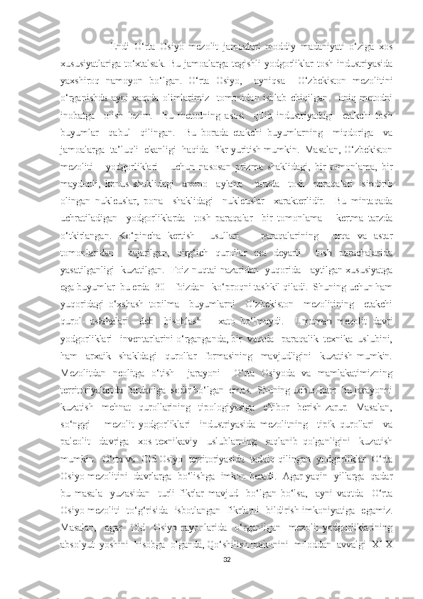 Endi   O‘rta   Osiyo   mezolit   jamoalari   moddiy   madaniyati   o‘ziga   xos
xususiyatlariga to‘xtalsak. Bu jamoalarga tegishli yodgorliklar tosh industriyasida
yaxshiroq   namoyon   bo‘lgan.   O‘rta   Osiyo,     ayniqsa     O‘zbekiston   mezolitini
o‘rganishda   ayni   vaqtda   olimlarimiz     tomonidan   ishlab   chiqilgan       aniq   metodni
inobatga     olish   lozim.     Bu   metodning   asosi     qilib   industriyadagi     etakchi   tosh
buyumlar     qabul     qilingan.     Bu   borada   etakchi   buyumlarning     miqdoriga     va
jamoalarga  ta’luqli  ekanligi  haqida  fikr yuritish mumkin.  Masalan, O‘zbekiston
mezoliti       yodgorliklari       uchun   nasosan   prizma   shaklidagi,   bir   tomonlama,   bir
maydonli,   konus   shaklidagi     ammo     aylana       tarzda     tosh     paraqalari     sindirib
olingan   nukleuslar,   pona     shaklidagi     nukleuslar     xarakterlidir.     Bu   mintaqada
uchratiladigan     yodgorliklarda     tosh   paraqalar     bir   tomonlama       kertma   tarzda
o‘tkirlangan.   Ko‘pincha   kertish     usullari       paraqalarining     orqa   va   astar
tomonlaridan     bajarilgan,   qirg‘ich   qurollar   esa   deyarli     tosh   parachalarida
yasatilganligi   kuzatilgan.   Foiz nuqtai nazaridan   yuqorida     aytilgan xususiyatga
ega buyumlar  bu erda  30    foizdan   ko‘proqni tashkil qiladi.  Shuning uchun ham
yuqoridagi   o‘xshash   topilma     buyumlarni     O‘zbekiston     mezolitining     etakchi
qurol-   aslahalari     deb     hisoblash       xato   bo‘lmaydi.     Umuman   mezolit   davri
yodgorliklari   inventarlarini o‘rganganda, bir  vaqtda   paraqalik  texnika  uslubini,
ham     arxaik     shakldagi     qurollar     formasining     mavjudligini     kuzatish   mumkin.
Mezolitdan   neolitga   o‘tish     jarayoni     O‘rta   Osiyoda   va   mamlakatimizning
territoriyalarida  birdaniga  sodir bo‘lgan  emas.  Shuning uchun ham  bu jarayonni
kuzatish     mehnat     qurollarining     tipologiyasiga     e’tibor     berish   zarur.     Masalan,
so‘nggi       mezolit   yodgorliklari     industriyasida   mezolitning     tipik   qurollari     va
paleolit     davriga     xos   texnikaviy     uslublarning     saqlanib   qolganligini     kuzatish
mumkin.  O‘rta va  Old Osiyo  territoriyasida  tadqiq qilingan  yodgorliklar  O‘rta
Osiyo mezolitini   davrlarga   bo‘lishga   imkon beradi.   Agar yaqin   yillarga   qadar
bu   masala     yuzasidan     turli   fikrlar   mavjud     bo‘lgan   bo‘lsa,     ayni   vaqtda     O‘rta
Osiyo mezoliti   to‘g‘risida   isbotlangan   fikrlarni   bildirish imkoniyatiga   egamiz.
Masalan,     agar     Old     Osiyo   rayonlarida     o‘rganilgan     mezolit   yodgorliklarining
absolyut  yoshini  hisobga  olganda, Qo‘shilish makonini  miloddan  avvalgi  XI-X
32 