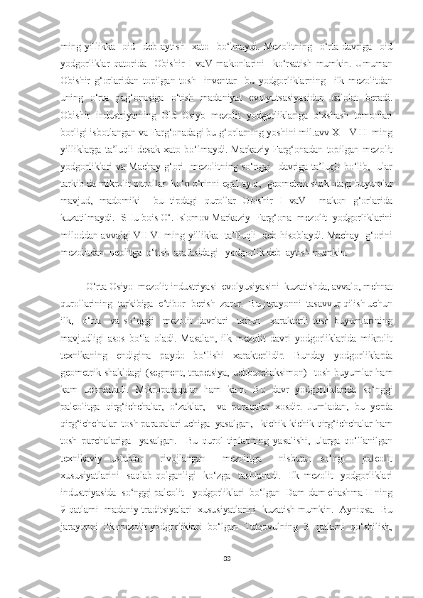 ming   yillikka     oid     deb   aytish     xato     bo‘lmaydi.   Mezolitning     o‘rta   davriga     oid
yodgorliklar   qatorida     Obishir   I   vaV   makonlarini     ko‘rsatish   mumkin.   Umuman
Obishir   g‘orlaridan   topilgan   tosh     inventar     bu   yodgorliklarning     ilk   mezolitdan
uning   o‘rta   pag‘onasiga   o‘tish   madaniyat   evolyutsasiyasidan   dalolat   beradi.
Obishir   industriyaining   Old   Osiyo   mezolit   yodgorliklariga   o‘xshash   tomonlari
borligi isbotlangan va Farg‘onadagi bu g‘orlarning yoshini mil.avv X – VIII  ming
yilliklarga   ta’luqli   desak   xato   bo‘lmaydi.   Markaziy   Farg‘onadan   topilgan   mezolit
yodgorliklari  va Machay  g‘ori    mezolitning so‘nggi    davriga ta’luqli  bo‘lib,   ular
tarkibida mikrolit qurollar  ko‘p o‘rinni egallaydi,  geometrik shaklidagi buyumlar
mavjud,   madomiki     bu   tipdagi   qurollar   Obishir   I   vaV     makon   g‘orlarida
kuzatilmaydi.  SHu bois O‘. Islomov Markaziy  Farg‘ona  mezolit  yodgorliklarini
miloddan avvalgi VII-VI ming yillikka   ta’lluqli   deb hisoblaydi. Machay   g‘orini
mezolitdan  neolitga  o‘tish  arafasidagi   yodgorlik deb  aytish mumkin. 
O‘rta Osiyo  mezolit industriyasi  evolyusiyasini  kuzatishda, avvalo, mehnat
qurollarining  tarkibiga  e’tibor  berish  zarur.  Bu jarayonni  tasavvur qilish uchun
ilk,     o‘rta     va   so‘nggi     mezolit   davrlari     uchun     xarakterli   tosh   buyumlarining
mavjudligi   asos   bo‘la   oladi.   Masalan,   ilk   mezolit   davri   yodgorliklarida   mikrolit
texnikaning   endigina   paydo   bo‘lishi   xarakterlidir.   Bunday   yodgorliklarda
geometrik shakldagi  (segment, trapetsiya,  uchburchaksimon)    tosh buyumlar  ham
kam   uchratiladi.   Mikroparaqalar   ham   kam.   Bu   davr   yodgorliklarida   so‘nggi
paleolitga   qirg‘ichchalar,   o‘zaklar,     va   paraqalar   xosdir.   Jumladan,   bu   yerda
qirg‘ichchalar  tosh paraqalari uchiga  yasalgan,   kichik-kichik qirg‘ichchalar ham
tosh   parchalariga     yasalgan.     Bu   qurol   tiplarining   yasalishi,   ularga   qo‘llanilgan
texnikaviy   uslublar     rivojlangan     mezolitga     nisbatan   so‘ngi     paleolit
xususiyatlarini     saqlab   qolganligi     ko‘zga     tashlanadi.     Ilk   mezolit     yodgorliklari
industriyasida  so‘nggi paleolit   yodgorliklari  bo‘lgan  Dam-dam chashma II ning
9-qatlami  madaniy traditsiyalari  xususiyatlarini  kuzatish mumkin.  Ayniqsa.  Bu
jarayonni  ilk mezolit yodgorliklari  bo‘lgan  Tutqovulning  3- qatlami  qo‘shilish,
33 