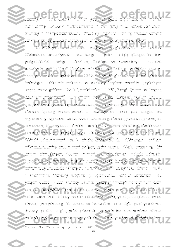 taraqqiyotini    to‘la kuzatish   mumkin, ya’ni   bu ikkala   regionlarda ham   mehnat
qurollarining     uzluksiz     murakkablashib     borish     jarayonida     ko‘zga   tashlanadi.
Shunday  bo‘lishiga qaramasdan,  O‘rta Osiyo mezoliti  o‘rining  nisbatan konkret
tarixiy  sharoitiga,  takrorlanmaydigan  an’anaviy  xususiyatlariga  boydir. 
O‘rta   Osiyo   mezoliti     bilan     mufassal     shug‘ullanuvchi     O‘.   Islomov
O‘zbekiston   territoriyasida     shu   kunga       qadar     tadqiq   qilingan   bu   davr
yodgorliklarini     uchga:     Farg‘ona,   Toshkent   va   Surxandaryo     territorial
xususiyatlariga     bo‘linadi. Farg‘ona   mintaqasi     yig‘indigiga   vodiyning janubiy-
sharqiy   vohasida     joylashgan       Obishir   I   va   V   g‘orlarini   ,   shimoli-g‘arbda
joylashgan   Toshko‘mir     makonini     va   Markaziy   Farg‘ona    rayonida      joylashgan
tarqoq  manzilgohlarni- Oshikul, punktlardan I-II-XVI, Yangi  Qadam  va Taypoq
3,5,7 kabilarni kiritadi 67
.   Bu yig‘indini   belgilashda,   dastavval, ma’lum darajada
ajralgan   territoriya   ekanligi,   ikkinchidan,     taqdim     qilingan     tosh   qurollari     va
o‘zaklari   tipining   muhim   xarakterli     xususiyatlari     asos   qilib   olingan.   Bu
regiondagi  yodgorliklar  uchun avvalo  turli xildagi o‘zaklar, jumladan, prizma, bir
tomonlama,   bir   maydonli     o‘zaklar     xarakterlidir.     Pona   shaklidagi   o‘zaklarning
paraqa ajratiladigan   maydoni   qayta   tekislanib,   mikroparaqalar     ajratib olingan,
ikkinchi   uchqur   tomoni     esa   ko‘pincha   kertish   usulida     o‘tkirlangan.   Topilgan
mikroparaqalarning   orqa   tomoni   ezilgan,   ayrim   vaqtda     ikkala   qirrasining     bir
tomoni   o‘tmaslangan,   ikkinchi   tomoni   esa   o‘tkirlangan   holatda   uchraydi.
Qirg‘ichlar     esa   paraqa   va   tosh   siniqlaridan   yasalib,   bunday   qurollarning   tig‘lari
bo‘rttirib, aylana tarzda   ishlangan. Bu tarzdagi   qurollar, ayniqsa Obishir     I vaV,
Toshko‘mir   va   Markaziy   Farg‘ona     yodgorliklarida     ko‘plab   uchratiladi.     Bu
yodgorliklarda     xuddi   shunday   uslubda   yasalgan   mikrog‘ichchalar   ham   etarli
darajada  uchraydi.  So‘ngra  taqdim qilingan tosh paraqalarining  bir tomoni  botiq
holda   uchratiladi. Ibtidoiy   ustalar  odatda   assimetrik, ya’ni pichoqsimon tomoni
qiyshiq     paraqalarning     bir   tomoni   kertish   usulida     botiq   tig‘li   qurol   yasashgan.
Bunday   qurollar   to‘g‘ri,   ya’ni   prizmatik     paraqalardan   ham   yasalgan,   albatta
makonlardagi   qayroq toshlarning   yirik siniqlaridan   yasalgan qirg‘ichchalar ham
67
 Исламов У.И. Обиширская культура. Ташкент, 1980.
35 