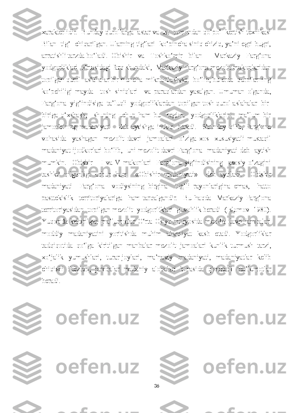 xarakterlidir.   Bunday qurollarga   astar va ust   tomondan qo‘pol   kertish texnikasi
Bilan   tig‘   chiqarilgan. Ularning tig‘lari   ko‘pincha siniq chiziq, ya’ni egri-bugri,
arratishli tarzda bo‘ladi.  Obishir   va   Toshko‘mir   bilan     Markaziy   Farg‘ona
yodgorliklari  o‘rtasidagi farq shundaki,  Markaziy Farg‘ona mezolit makonlaridan
topilgan qurol- aslahalar bir muncha  mikrolitlashgan  bo‘lib, bu erda  qurollarning
ko‘pchiligi   mayda     tosh   siniqlari     va   paraqlardan   yasalgan.   Umuman   olganda,
Farg‘ona  yig‘indisiga  ta’luqli  yodgorliklardan  topilgan tosh qurol-aslahalar  bir-
biriga   o‘xshash,     shuning   uchun   ham   bu     region     yodgorliklarini     ma’lum   bir
jamoalrining   madaniyati       deb   aytishga   imkon   beradi.     Shunday   qilib,   Farg‘ona
vohasida     yashagan     mezolit   davri     jamoalari     o‘ziga   xos     xususiyatli   mustaqil
madaniyat  ijodkorlari bo‘lib,   uni  mezolit davri  Farg‘ona   madaniyati  deb   aytish
mumkin.     Obishir       I   va   V   makonlari     Farg‘ona   yig‘indisining     asosiy   o‘zagini
tashkil   qilganligi   uchun   ham     «Obishir   madaniyati»     deb   aytiladi.     Obishir
madaniyati     Farg‘ona     vodiysining   birgina     tog‘li   rayonlarigina   emas,     hatto
pasttekislik     territoriyalariga     ham   tarqalgandir.     Bu   haqda     Markaziy   Farg‘ona
territoriyasidan  topilgan mezolit  yodgorliklari  guvohlik beradi  (Islomov  1980).
Yuqorida   keltirilgan   ma’lumotlar   O‘rta   Osiyo   miqyosida   mezolit   davri   jamoalari
moddiy   madaniyatini   yoritishda   muhim   ahamiyat   kasb   etadi.   Yodgorliklar
tadqiqotida   qo‘lga   kiritilgan   manbalar   mezolit   jamoalari   kunlik   turmush   tarzi,
xo‘jalik   yumushlari,   turar-joylari,   ma’naviy   madaniyati,   madaniyatlar   kelib
chiqishi   ildizlari,   jamoalar   madaniy   aloqalari   borasida   qimmatli   ma’lumotlar
beradi.
36 