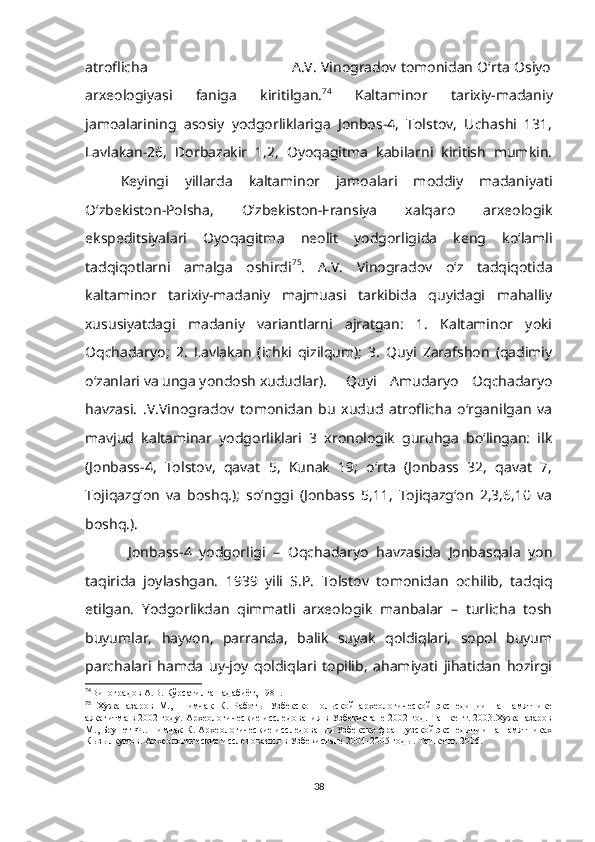 atroflicha                                                               A.V. Vinogradov tomonidan O‘rta Osiyo
arxeologiyasi   faniga   kiritilgan. 74
  Kaltaminor   tarixiy-madaniy
jamoalarining   asosiy   yodgorliklariga   Jonbos-4,   Tolstov,   Uchashi   131,
Lavlakan-26,   Dorbazakir   1,2,   Oyoqagitma   kabilarni   kiritish   mumkin.
Keyingi   yillarda   kaltaminor   jamoalari   moddiy   madaniyati
O‘zbekiston-Polsha,   O‘zbekiston-Fransiya   xalqaro   arxeologik
ekspeditsiyalari   Oyoqagitma   neolit   yodgorligida   keng   ko‘lamli
tadqiqotlarni   amalga   oshirdi 75
.   A.V.   Vinogradov   o‘z   tadqiqotida
kaltaminor   tarixiy-madaniy   majmuasi   tarkibida   quyidagi   mahalliy
xususiyatdagi   madaniy   variantlarni   ajratgan:   1.   Kaltaminor   yoki
Oqchadaryo;   2.   Lavlakan   (ichki   qizilqum);   3.   Quyi   Zarafshon   (qadimiy
o‘zanlari va unga yondosh xududlar).   Quyi   Amudaryo   Oqchadaryo
havzasi.   .V.Vinogradov   tomonidan   bu   xudud   atroflicha   o‘rganilgan   va
mavjud   kaltaminar   yodgorliklari   3   xronologik   guruhga   bo‘lingan:   ilk
(Jonbass-4,   Tolstov,   qavat   5,   Kunak   19;   o‘rta   (Jonbass   32,   qavat   7,
Tojiqazg‘on   va   boshq.);   so‘nggi   (Jonbass   5,11,   Tojiqazg‘on   2,3,6,10   va
boshq.).
  Jonbass-4   yodgorligi   –   Oqchadaryo   havzasida   Jonbasqala   yon
taqirida   joylashgan.   1939   yili   S.P.   Tolstov   tomonidan   ochilib,   tadqiq
etilgan.   Yodgorlikdan   qimmatli   arxeologik   manbalar   –   turlicha   tosh
buyumlar,   hayvon,   parranda,   balik   suyak   qoldiqlari,   sopol   buyum
parchalari   hamda   uy-joy   qoldiqlari   topilib,   ahamiyati   jihatidan   hozirgi
74
Виноградов А.В. Кўрсатилган адабиёт, 1981.
75
  Хужаназаров   М.,   Шимчак   К.   Работы   Узбекско-Польской   археологической   экспедиции   на   памятнике
аякагитма в 2002 году. Археологические исследования в Узбекистане 2002 год. Ташкент. 2003.Хужаназаров
М., Брунет Ф..Шимчак К. Археологические исследования Узбекско-французской экспедиции на памятниках
Кызылкумов. Археологические исследования в Узбекистане 2004-2005 годы. Ташкент. 2006.
38 