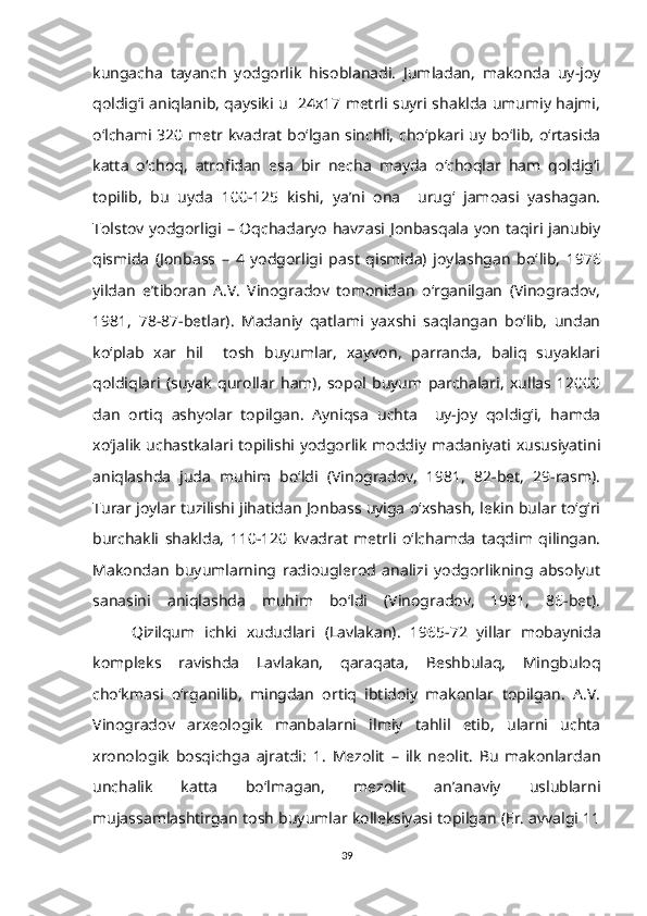 kungacha   tayanch   yodgorlik   hisoblanadi.   Jumladan,   makonda   uy-joy
qoldig‘i aniqlanib, qaysiki u   24x17 metrli suyri shaklda umumiy hajmi,
o‘lchami 320 metr kvadrat bo‘lgan sinchli, cho‘pkari uy bo‘lib, o‘rtasida
katta   o‘choq,   atrofidan   esa   bir   necha   mayda   o‘choqlar   ham   qoldig‘i
topilib,   bu   uyda   100-125   kishi,   ya’ni   ona     urug‘   jamoasi   yashagan.
Tolstov yodgorligi – Oqchadaryo havzasi Jonbasqala yon taqiri janubiy
qismida   (Jonbass   –   4   yodgorligi   past   qismida)   joylashgan   bo‘ lib,   1976
yildan   e’tiboran   A.V.   Vinogradov   tomonidan   o‘rganilgan   (Vinogradov,
1981,   78-87-betlar).   Madaniy   qatlami   yaxshi   saqlangan   bo‘lib,   undan
ko‘plab   xar   hil     tosh   buyumlar,   xayvon,   parranda,   baliq   suyaklari
qoldiqlari   (suyak   qurollar   ham),   sopol   buyum   parchalari,   xullas   12000
dan   ortiq   ashyolar   topilgan.   Ayniqsa   uchta     uy-joy   qoldig‘i,   hamda
xo‘jalik uchastkalari topilishi yodgorlik moddiy madaniyati xususiyatini
aniqlashda   juda   muhim   bo‘ldi   (Vinogradov,   1981,   82-bet,   29-rasm).
Turar joylar tuzilishi jihatidan Jonbass uyiga o‘xshash, lekin bular to‘g‘ri
burchakli   shaklda,   110-120   kvadrat   metrli   o‘lchamda   taqdim   qilingan.
Makondan   buyumlarning   radiouglerod   analizi   yodgorlikning   absolyut
sanasini   aniqlashda   muhim   bo‘ldi   (Vinogradov,   1981,   86-bet).
Qizilqum   ichki   xududlari   (Lavlakan).   1965-72   yillar   mobaynida
kompleks   ravishda   Lavlakan,   qaraqata,   Beshbulaq,   Mingbuloq
cho‘kmasi   o‘rganilib,   mingdan   ortiq   ibtidoiy   makonlar   topilgan.   A.V.
Vinogradov   arxeologik   manbalarni   ilmiy   tahlil   etib,   ularni   uchta
xronologik   bosqichga   ajratdi:   1.   Mezolit   –   ilk   neolit.   Bu   makonlardan
unchalik   katta   bo‘lmagan,   mezolit   an’anaviy   uslublarni
mujassamlashtirgan tosh buyumlar kolleksiyasi topilgan (Er. avvalgi 11
39 