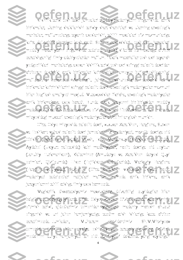 Kishilik tarixi tosh davri jamoalari moddiy madaniyatini o‘rganishda   etnik
birikmalar,   ularning   shakllanishi   tarixiy   shart-sharoitlari   va   ularning   arxeologik
manbalar,  ma’lumotlarga   tayanib   asoslanishi,   tahlili   masalalari   o‘z   mazmunlariga
ko‘ra   dolzarblik   ahamiyat   kasb   etadi.   Soha   mutaxassislari     tosh   asri     jamoalari
moddiy   madaniyatini   o‘rganishda   tadqiqot   obyekti   sifatida   bu   masalaga   e’tibor
qaratishganligi   ilmiy   adabiyotlardan   ma’lum.   Faktik   materiallar   tosh   asri   tayanch
yodgorliklari  manbalariga asosan kishilik tarixi tosh asri so‘nggi paleolit davridan
e’tiboran   dastlabki   etnik   birikmalar   ko‘rinishlari   namoyon   bo‘la   boshlaganligi
ma’lumotini   bermoqda.   Aniqrog‘i,   jahon   tarixshunosligida   dastlabki   etnik
birikmalar ko‘rinishlarini so‘nggi paleolit davri  arxeologik madaniyatlar mazmuni
bilan  bog‘lash   amaliyoti   mavjud.   Mutaxassislar   fikricha,   arxeologik  madaniyatlar
etnik   birikmalarga   asos   beradi.   Bunda   etnik   jarayonni   bir-birlaridan   moddiy
madaniyati   jihatidan  farqlanuvchi  va   o‘ziga  xoslikni   ifodalovchi  ma’lum   mintaqa
miqyosidagi mustaqil arxeologik madaniyatlar e’tirofini anglash mumkin.
O‘rta Osiyo miqyosida paleolit davri, xususan Zarafshon, Farg‘ona, Surxon
va   Toshkent   vohasi   paleolit   davri   jamoalarining   madaniyati,   mezolit   davriga   oid
Obishir   (Farg‘ona   vohasida),   Vaxsh,   Istiq,   Markansuy   (Tojikiston   hududida),
Aydabol   (Ustyurt   palotasida)   kabi   madaniyatlar,   neolit   davriga   oid   Joyitun
(Janubiy   Turkmaniston),   Kaltaminor   (Amudaryo   va   Zarafshon   daryosi   Quyi
oqimlari,   Qizilqumda)   Hisor   (Tojikiston   sarhadlarida),   Markaziy   Farg‘ona
(Farg‘ona   vodiysida),   Sazog‘on   (O‘rta   Zarafshon   vohasida)   Ustyurt   neolit
madaniyati   tadqiqotlari   natijalari   ma’lum   ma’noda   etnik   birikma,   etnik
jarayonlarnni tahlil etishga ilmiy asos bermoqda. 
Magistrlik   dissertatsiyamiz   mavzusining   dolzarbligi   quyidagilar   bilan
belgilanadi.   Keyingi   yillarda   O‘rta   Osiyo,   xususan   O‘zbekistonda   xalqimizning
o‘tmish   tarixi,   ajdodlarimiz   tomonidan   yaratilgan   madaniy   merosni   chuqur
o‘rganish   va   uni   jahon   hamjamiyatiga   taqdim   etish   ishlariga   katta   e’tibor
qaratilmoqda.  Jumladan,  Muhtaram   Prezidentimiz   Sh.M.Mirziyoev
tomonidan   izchillik   bilan   amalga   oshirilayotgan   taraqqiyotimizning   “o‘zbek
modeli”ini   dunyo   hamjamiyati   tan   oldi.   2016   yil   4   dekabrda   yangi   saylangan
4 